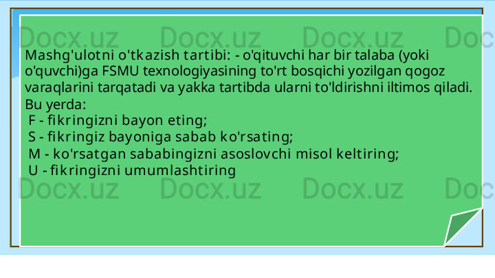 Mashg'ulot ni o't k azish t art ibi:  - o'qituvchi har bir talaba (yoki 
o'quvchi)ga FSMU texnologiyasining to'rt bosqichi yozilgan qogoz 
varaqlarini tarqatadi va yakka tartibda ularni to'ldirishni iltimos qiladi. 
Bu yerda: 
  F - fi k ringizni  bay on et ing;
  S - fi k ringiz bay oniga sabab k o'rsat i ng; 
  M - k o'rsat gan sababingizni asoslov chi misol k elt iring;
  U - fi k ri ngizni umumlasht iri ng   