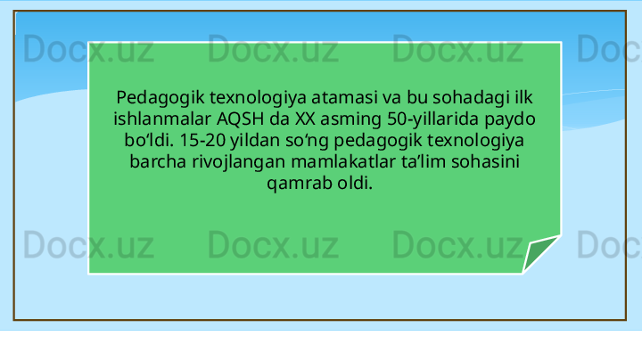Pedagogik texnologiya atamasi va bu sohadagi ilk 
ishlanmalar AQSH da XX asming 50-yillarida paydo 
bo‘ldi. 15-20 yildan so‘ng pedagogik texnologiya 
barcha rivojlangan mamlakatlar ta’lim sohasini 
qamrab oldi.     