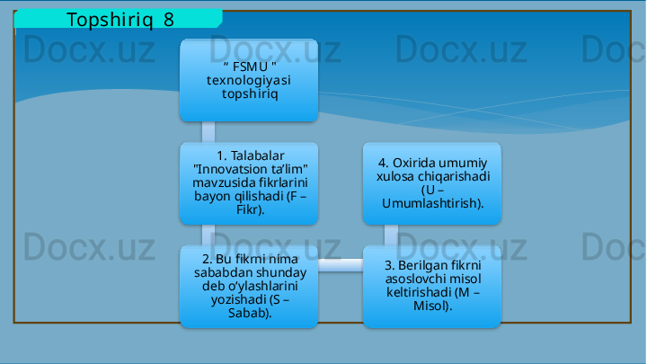   Topshiriq  8
“   FSMU "  
t exnologiy asi  
t opshiriq
1.  Talabalar 
"Innovatsion ta’lim" 
mavzusida fikrlarini 
bayon qilishadi (F – 
Fikr).
2 . Bu fikrni nima 
sababdan shunday 
deb o‘ylashlarini 
yozishadi (S – 
Sabab). 3 . Berilgan fikrni 
asoslovchi misol 
keltirishadi (M – 
Misol).4.  Oxirida umumiy 
xulosa chiqarishadi 
(U – 
Umumlashtirish).            