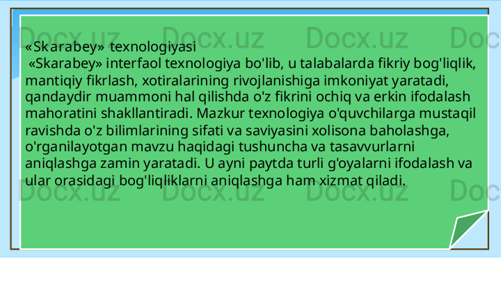 « Sk arabey »   texnologiyasi
  «Skarabey» interfaol texnologiya bo'lib, u talabalarda fikriy bog'liqlik, 
mantiqiy fikrlash, xotiralarining rivojlanishiga imkoniyat yaratadi, 
qandaydir muammoni hal qilishda o'z fikrini ochiq va erkin ifodalash 
mahoratini shakllantiradi. Mazkur texnologiya o'quvchilarga mustaqil 
ravishda o'z bilimlarining sifati va saviyasini xolisona baholashga, 
o'rganilayotgan mavzu ha q idagi tushuncha va tasavvurlarni 
aniqlashga zamin yaratadi. U ayni paytda turli g'oyalarni ifodalash va 
ular orasidagi bog'liqliklarni aniqlashga ham xizmat qiladi.   