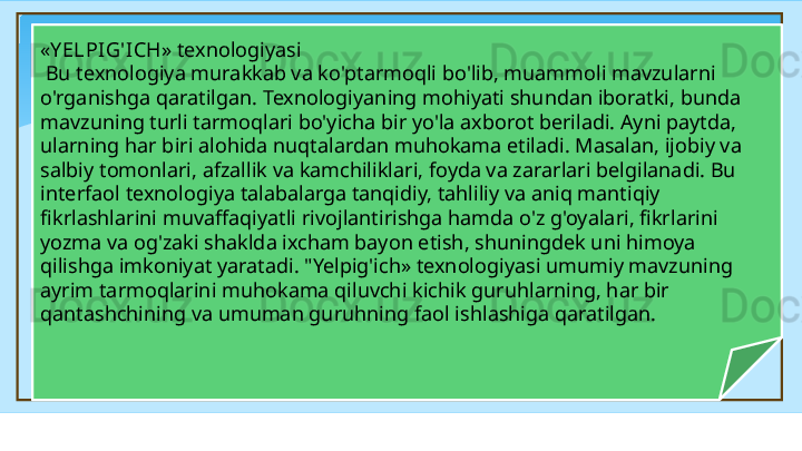 « Y ELPIG'ICH »  texnologiyasi
  Bu texnologiya murakkab va ko'ptarmoqli bo'lib, muammoli mavzularni 
o'rganishga qaratilgan. Texnologiyaning mohiyati shundan iboratki, bunda 
mavzuning turli tarmoqlari bo'yicha bir yo'la axborot beriladi. Ayni paytda, 
ularning har biri alohida nuqtalardan muhokama etiladi. Masalan, ijobiy va 
salbiy tomonlari, afzallik va kamchiliklari, foyda va zararlari belgilanadi. Bu 
interfaol texnologiya talabalarga tanqidiy, tahliliy va aniq mantiqiy 
fikrlashlarini muvaffaqiyatli rivojlantirishga hamda o'z g'oyalari, fikrlarini 
yozma va og'zaki shaklda ixcham bayon etish, shuningdek uni himoya 
qilishga imkoniyat yaratadi. "Yelpig'ich» texnologiyasi umumiy mavzuning 
ayrim tarmoqlarini muhokama qiluvchi kichik guruhlarning, har bir 
qantashchining va umuman guruhning faol ishlashiga qaratilgan.    