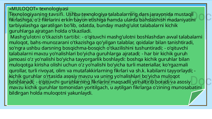 « MULOQOT » texnologiyasi 
Texnologiy aning t av sifi .  Ushbu texnologiya talabalarning dars jarayonida mustaqil 
fikrlashiga, o'z fikrlarini erkin bayon etishiga hamda ularda ba h slashish madaniyatini 
tarbiyalashga  q aratilgan bo'lib, odatda, bunday mashg'ulot talabalarni kichik 
guruhlarga ajratgan holda o'tkaziladi.
  Mashg'ulot ni o't k azish t art ibi:  - o'qituvchi mashg'ulotni boshlashdan avval talabalarni 
muloqot, ba h s-munozarani o'tkazishga qo'yilgan talablar, qoidalar bilan tanishtiradi, 
so'ngra ushbu darsning bosqichma-bosqich o'tkazilishini tushuntiradi; - o'qituvchi 
talabalarni mavzu yo'nalishlari bo'yicha guruhlarga ajratadi; - har bir kichik guruh 
jamoasi o'z yo'nalishi bo'yicha tayyorgarlik boshlaydi: boshqa kichik guruhlar bilan 
muloqotga kirisha olishi uchun o'z yo'nalishi bo'yicha turli materiallar, ko'rgazmali 
qurollar, turli rivoyat, olim va mutafakkirlarning fikrlari va sh.k. kabilarni tayyorlaydi; - 
kichik guruhlar o'rtasida asosiy mavzu va uning yo'nalishlari bo'yicha muloqot 
boshlanadi; - o'qituvchi guruhlarning fikrlarini maqsadli yo'naltirib boradi va asosiy 
mavzu kichik guruhlar tomonidan yoritilgach, u aytilgan fikrlarga o'zining munosabatini 
bildirgan holda muloqotni yakunlaydi.
