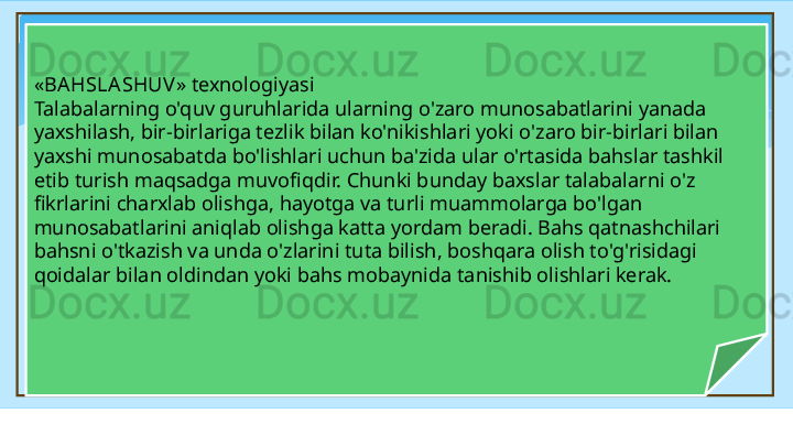 « BA HSLASHUV » texnologiyasi 
Talabalarning o'quv guruhlarida ularning o'zaro munosabatlarini yanada 
yaxshilash, bir-birlariga tezlik bilan ko'nikishlari yoki o'zaro bir-birlari bilan 
yaxshi munosabatda bo'lishlari uchun ba'zida ular o'rtasida bahslar tashkil 
etib turish maqsadga muvofiqdir. Chunki bunday baxslar talabalarni o'z 
fikrlarini charxlab olishga, hayotga va turli muammolarga bo'lgan 
munosabatlarini aniqlab olishga katta yordam beradi. Bahs qatnashchilari 
bahsni o'tkazish va unda o'zlarini tuta bilish, boshqara olish to'g'risidagi 
qoidalar bilan oldindan yoki bahs mobaynida tanishib olishlari kerak.  