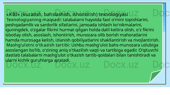   « KBI »  ( kuzatish, bahslashish, ishontirish) texnologiyasi
  Tex nologiy aning   maqsadi : talabalarni hayotda faol o'rnini topishlarini, 
peshqadamlik va sardorlik sifatlarini, jamoada ishlash ko'nikmalarini, 
iguningdek, o'zgalar fikrini hurmat qilgan holda dalil keltira olish, o'z fikrini 
isbotlay olish, asoslash, ishontirish, munozara olib borish mahoratlarini 
hamda murosaga kelish, izlanish qobiliyatlarini shakllantirish va rivojlantirish.
  Mashg'ulot ni   o't k azish   t art ibi : Ushbu mashg'ulot bahs-munozara uslubiga 
asoslangan bo'lib, o'zining aniq o'tkazilish vaqti va tartibiga egadir. O'qituvchi 
dastlab talabalarni mashg'ulot o'tkazish tartib-qoidalari bilan tanishtiradi va 
ularni kichik guruhlarga ajratadi.   