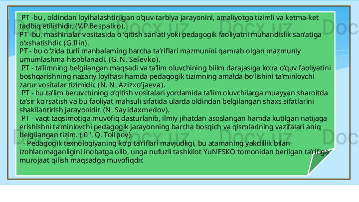  
  PT -bu , oldindan loyihalashtirilgan o‘quv-tarbiya jarayonini, amaliyotga tizimli va ketma-ket 
tadbiq etilishidir.  (V.P.Bespa lk o). 
PT -bu, mashinalar vositasida  о ‘ qitish san’ati yoki pedagogik faoliyatni muhandislik san’atiga 
o‘xshatishdir.  (G.I lin). 
PT - bu  о ‘ zida turli manbalaming barcha ta’riflari mazmunini qamrab olgan mazmuniy 
umumlashma hisoblanadi . (G. N . Sel ev k o).
  PT - ta’limning belgilangan maqsadi va ta’lim oluvchining bilim darajasiga ko‘ra o‘quv faoliyatini 
boshqarishning nazariy loyihasi hamda pedagogik tizimning amalda bo‘lishini ta’minlovchi 
zarur vositalar tizimidir.  (N . N . A zi zxo‘jaev a).
  PT - bu ta’lim beruvchining o‘qitish vositalari yordamida ta’lim oluvchilarga muayyan sharoitda 
ta’sir ko‘rsatish va bu faoliyat mahsuli sifatida ularda oldindan belgilangan shaxs sifatlarini 
shakllantirish jarayonidir.  (N . Say idaxmedov ).
  PT - vaqt taqsimotiga muvofiq dasturlanib, ilmiy jihatdan asoslangan hamda kutilgan natijaga 
erishishni ta’minlovchi pedagogik jarayonning barcha bosqich va qismlarining vazifalari aniq 
belgilangan tizim.  ( 0 ‘. Q. Tolipov ). 
   -  Pedagogik texnologiyaning ko‘p ta’riflari mavjudligi, bu atamaning yakdillik bilan 
izohlanmaganligini inobatga olib, unga nufuzli tashkilot  YuN ESKO  tomonidan berilgan ta’rifiga 
murojaat qilish maqsadga muvofiqdir.   