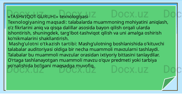 « TA SHV IQOT GURUHI»   texnologiyasi 
Texnologiy aning maqsadi :  talabalarda muammoning mohiyatini aniqlash, 
o'z fikrlarini aniq va qisqa dalillar asosida bayon qilish orqali ularda 
ishontirish, shuningdek, targ'ibot-tashviqot qilish va uni amalga oshirish 
ko'nikmalarini shakllantirish.
  Mashg'ulot ni o't k azish t art ibi:  Mashg'ulotning boshlanishida o'kituvchi 
talabalar auditoriyasi oldiga bir necha muammoli mavzularni tashlaydi. 
Talabalar bu muammoli mavzular orasidan ixtiyoriy bittasini tanlaydilar. 
O'rtaga tashlanayotgan muammoli mavzu o'quv predmeti yoki tarbiya 
yo'nalishida bo'lgani maqsadga muvofiq.   