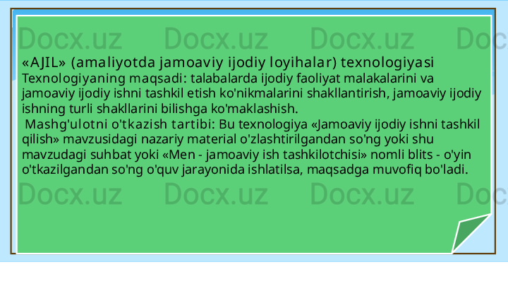 « A J IL»  (amaliy ot da jamoav iy  ijodiy  loy ihalar) t ex nol ogi y asi  
Texnologiy aning maqsadi :  talabalarda ijodiy faoliyat malakalarini va 
jamoaviy ijodiy ishni tashkil etish ko'nikmalarini shakllantirish, jamoaviy ijodiy 
ishning turli shakllarini bilishga ko'maklashish.
  Mashg'ulot ni o't k azish t art ibi:  Bu texnologiya «Jamoaviy ijodiy ishni tashkil 
qilish» mavzusidagi nazariy material o'zlashtirilgandan so'ng yoki shu 
mavzudagi suhbat yoki «Men - jamoaviy ish tashkilotchisi» nomli blits - o'yin 
o'tkazilgandan so'ng o'quv jarayonida ishlatilsa, maqsadga muvofiq bo'ladi.