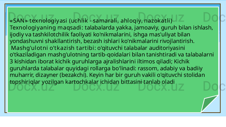« SAN »  t ex nologiy asi (uchl ik  - samarali, ahl oqiy, nazok at li) 
Texnologiy aning maqsadi :  talabalarda yakka, jamoaviy, guruh bilan ishlash, 
ijodiy va tashkilotchilik faoliyati ko'nikmalarini, ishga mas'uliyat bilan 
yondashuvni shakllantirish, bezash ishlari ko'nikmalarini rivojlantirish.
  Mashg'ulot ni o't k azish t art ibi : o'qituvchi talabalar auditoriyasini 
o'tkaziladigan mashg'ulotning tartib-qoidalari bilan tanishtiradi va talabalarni 
3 kishidan iborat kichik guruhlarga ajralishlarini iltimos qiladi; Kichik 
guruhlarda talabalar quyidagi rollarga bo'linadi: rassom, adabiy va badiiy 
muharrir, dizayner (bezakchi). Keyin har bir guruh vakili o'qituvchi stolidan 
topshiriqlar yozilgan kartochkalar ichidan bittasini tanlab oladi   