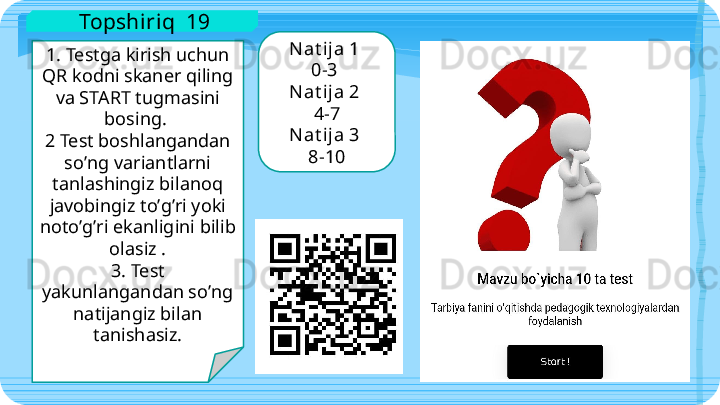 1. Testga kirish uchun 
QR kodni skaner qiling 
va START tugmasini 
bosing. 
2 Test boshlangandan 
soʼng variantlarni 
tanlashingiz bilanoq 
javobingiz toʼgʼri yoki 
notoʼgʼri ekanligini bilib 
olasiz .
3. Test 
yakunlangandan soʼng 
natijangiz bilan 
tanishasiz. Nat ija 1 
0-3 
Nat ija 2 
4-7
Nat ija 3 
8-10  Topshiriq  19   