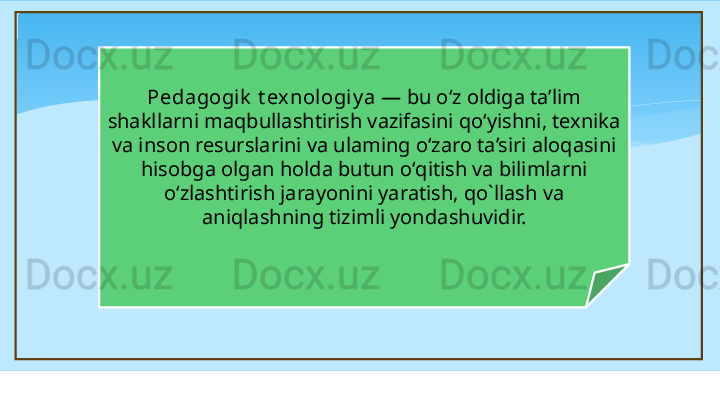 Pedagogik  t ex nologiy a  — bu o‘z oldiga ta’lim 
shakllarni maqbullashtirish vazifasini qo‘yishni, texnika 
va inson resurslarini va ulaming o‘zaro ta’siri aloqasini 
hisobga olgan holda butun  о‘ qitish va bilimla rn i 
o‘zlashtirish jarayonini yaratish, qo`llash va 
aniqlashning tizimli yond a shuvidir.   