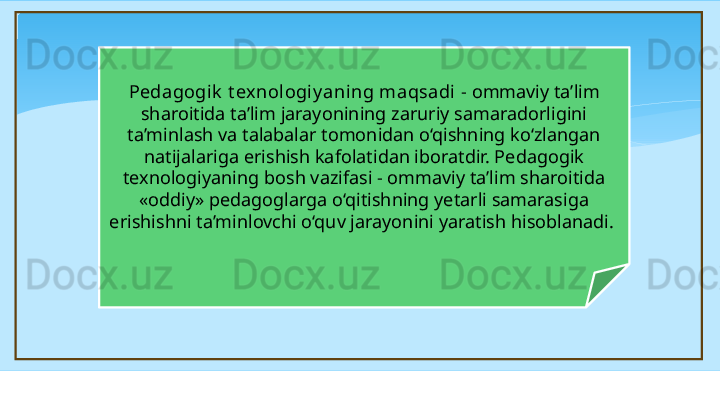 Pedagogik  t exnologiy aning maqsadi  - ommaviy ta’lim 
sharoitida ta’lim jarayonining zaruriy samaradorligini 
ta’minlash va talabalar tomonidan o‘qishning ko‘zlangan 
natijalariga erishish kafolatidan iboratdir. Pedagogik 
texnologiyaning bosh vazifasi - ommaviy ta’lim sharoitida 
«oddiy» pedagoglarga o‘qitishning yetarli samarasiga 
erishishni ta’minlovchi o‘quv jarayonini yaratish hisoblanadi.