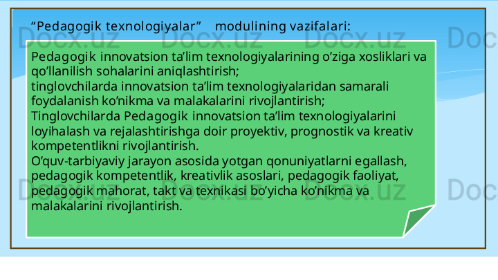 “ Pedagogik  t exnologiy alar ”     modul ining v azifalari :
 
Pedagogik   innovatsion ta’lim texnologiyalarining o’ziga xosliklari va 
qo’llanilish sohalarini aniqlashtirish; 
tinglovchilarda innovatsion ta’lim texnologiyalaridan samarali 
foydalanish ko’nikma va malakalarini rivojlantirish; 
Tinglovchilarda  Pedagogik   innovatsion ta’lim texnologiyalarini 
loyihalash va rejalashtirishga doir pro y ektiv, prognostik va kreativ 
kompetentlikni rivojlantirish.  
O’quv-tarbiyaviy jarayon asosida yotgan qonuniyatlarni egallash, 
pedagogik kompetentlik, kreativlik asoslari, pedagogik faoliyat, 
pedagogik mahorat, takt va texnikasi bo’yicha ko’nikma va 
malakalarini rivojlantirish. 
    