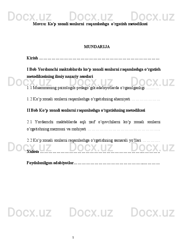 1Mavzu: Ko'p xonali sonlarni  raqamlashga  o'rgatish metodikasi
MUNDARIJA
Kirish  ……………………………………………………………………………
I Bob Yordamchi maktablarda ko p xonali sonlarni raqamlashga o rgatishʻ ʻ
metodikasining ilmiy nazariy asoslari 
1.1 Muammoning psixologik-pedago gik adabiyotlarda o rganilganligi 
ʻ ʻ ….……
1.2 Ko p xonali sonlarni raqamlashga o rgatishning ahamiyati 	
ʻ ʻ …………………
II Bob Ko p xonali sonlarni raqamlashga o rgatishning metodikasi 	
ʻ ʻ
2.1   Yordamchi   maktablarda   aqli   zaif   o quvchilarni   ko p   xonali   sonlarni	
ʻ ʻ
o rgatishning mazmuni va mohiyati 	
ʻ ……………………………………………..
2.2 Ko p xonali sonlarni raqamlashga o rgatishning samarali yo llari 	
ʻ ʻ ʻ ………….
Xulosa  ……………………………………………………………….…………..
Foydalanilgan adabiyotlar …………………………………………...………… 