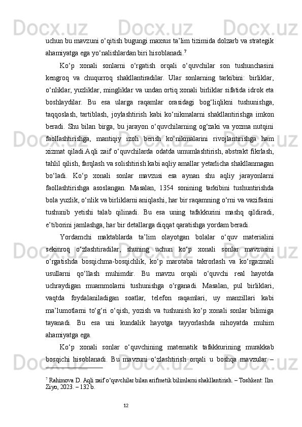 12uchun bu mavzuni o‘qitish bugungi maxsus ta’lim tizimida dolzarb va strategik
ahamiyatga ega yo‘nalishlardan biri hisoblanadi. 7
Ko‘p   xonali   sonlarni   o‘rgatish   orqali   o‘quvchilar   son   tushunchasini
kengroq   va   chuqurroq   shakllantiradilar.   Ular   sonlarning   tarkibini:   birliklar,
o‘nliklar, yuzliklar, mingliklar va undan ortiq xonali birliklar sifatida idrok eta
boshlaydilar.   Bu   esa   ularga   raqamlar   orasidagi   bog‘liqlikni   tushunishga,
taqqoslash,   tartiblash,   joylashtirish   kabi   ko‘nikmalarni   shakllantirishga   imkon
beradi.   Shu   bilan   birga,   bu   jarayon   o‘quvchilarning   og‘zaki   va   yozma   nutqini
faollashtirishga,   mantiqiy   izoh   berish   ko‘nikmalarini   rivojlantirishga   ham
xizmat  qiladi.Aqli  zaif  o‘quvchilarda odatda umumlashtirish,  abstrakt  fikrlash,
tahlil qilish, farqlash va solishtirish kabi aqliy amallar yetarlicha shakllanmagan
bo‘ladi.   Ko‘p   xonali   sonlar   mavzusi   esa   aynan   shu   aqliy   jarayonlarni
faollashtirishga   asoslangan.   Masalan,   1354   sonining   tarkibini   tushuntirishda
bola yuzlik, o‘nlik va birliklarni aniqlashi, har bir raqamning o‘rni va vazifasini
tushunib   yetishi   talab   qilinadi.   Bu   esa   uning   tafakkurini   mashq   qildiradi,
e’tiborini jamlashga, har bir detallarga diqqat qaratishga yordam beradi.
Yordamchi   maktablarda   ta’lim   olayotgan   bolalar   o‘quv   materialini
sekinroq   o‘zlashtiradilar,   shuning   uchun   ko‘p   xonali   sonlar   mavzusini
o‘rgatishda   bosqichma-bosqichlik,   ko‘p   marotaba   takrorlash   va   ko‘rgazmali
usullarni   qo‘llash   muhimdir.   Bu   mavzu   orqali   o‘quvchi   real   hayotda
uchraydigan   muammolarni   tushunishga   o‘rganadi.   Masalan,   pul   birliklari,
vaqtda   foydalaniladigan   soatlar,   telefon   raqamlari,   uy   manzillari   kabi
ma’lumotlarni   to‘g‘ri   o‘qish,   yozish   va   tushunish   ko‘p   xonali   sonlar   bilimiga
tayanadi.   Bu   esa   uni   kundalik   hayotga   tayyorlashda   nihoyatda   muhim
ahamiyatga ega.
Ko‘p   xonali   sonlar   o‘quvchining   matematik   tafakkurining   murakkab
bosqichi   hisoblanadi.   Bu   mavzuni   o‘zlashtirish   orqali   u   boshqa   mavzular   –
7
 Rahimova D. Aqli zaif o‘quvchilar bilan arifmetik bilimlarni shakllantirish. – Toshkent: Ilm
Ziyo, 2023. – 132 b.
