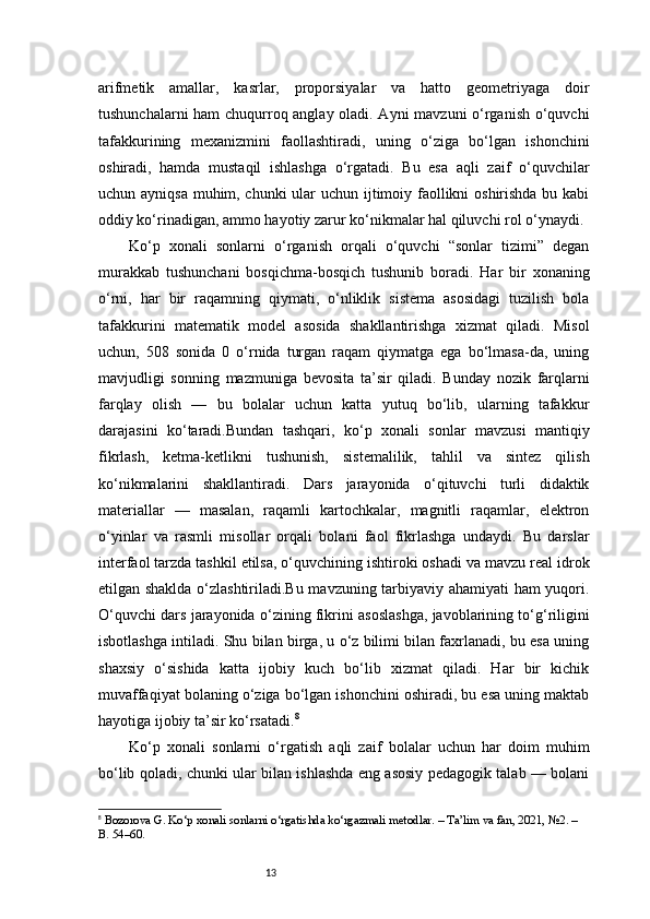 13arifmetik   amallar,   kasrlar,   proporsiyalar   va   hatto   geometriyaga   doir
tushunchalarni ham chuqurroq anglay oladi. Ayni mavzuni o‘rganish o‘quvchi
tafakkurining   mexanizmini   faollashtiradi,   uning   o‘ziga   bo‘lgan   ishonchini
oshiradi,   hamda   mustaqil   ishlashga   o‘rgatadi.   Bu   esa   aqli   zaif   o‘quvchilar
uchun ayniqsa muhim, chunki  ular  uchun ijtimoiy faollikni  oshirishda bu kabi
oddiy ko‘rinadigan, ammo hayotiy zarur ko‘nikmalar hal qiluvchi rol o‘ynaydi.
Ko‘p   xonali   sonlarni   o‘rganish   orqali   o‘quvchi   “sonlar   tizimi”   degan
murakkab   tushunchani   bosqichma-bosqich   tushunib   boradi.   Har   bir   xonaning
o‘rni,   har   bir   raqamning   qiymati,   o‘nliklik   sistema   asosidagi   tuzilish   bola
tafakkurini   matematik   model   asosida   shakllantirishga   xizmat   qiladi.   Misol
uchun,   508   sonida   0   o‘rnida   turgan   raqam   qiymatga   ega   bo‘lmasa-da,   uning
mavjudligi   sonning   mazmuniga   bevosita   ta’sir   qiladi.   Bunday   nozik   farqlarni
farqlay   olish   —   bu   bolalar   uchun   katta   yutuq   bo‘lib,   ularning   tafakkur
darajasini   ko‘taradi.Bundan   tashqari,   ko‘p   xonali   sonlar   mavzusi   mantiqiy
fikrlash,   ketma-ketlikni   tushunish,   sistemalilik,   tahlil   va   sintez   qilish
ko‘nikmalarini   shakllantiradi.   Dars   jarayonida   o‘qituvchi   turli   didaktik
materiallar   —   masalan,   raqamli   kartochkalar,   magnitli   raqamlar,   elektron
o‘yinlar   va   rasmli   misollar   orqali   bolani   faol   fikrlashga   undaydi.   Bu   darslar
interfaol tarzda tashkil etilsa, o‘quvchining ishtiroki oshadi va mavzu real idrok
etilgan shaklda o‘zlashtiriladi.Bu mavzuning tarbiyaviy ahamiyati ham yuqori.
O‘quvchi dars jarayonida o‘zining fikrini asoslashga, javoblarining to‘g‘riligini
isbotlashga intiladi. Shu bilan birga, u o‘z bilimi bilan faxrlanadi, bu esa uning
shaxsiy   o‘sishida   katta   ijobiy   kuch   bo‘lib   xizmat   qiladi.   Har   bir   kichik
muvaffaqiyat bolaning o‘ziga bo‘lgan ishonchini oshiradi, bu esa uning maktab
hayotiga ijobiy ta’sir ko‘rsatadi. 8
Ko‘p   xonali   sonlarni   o‘rgatish   aqli   zaif   bolalar   uchun   har   doim   muhim
bo‘lib qoladi, chunki ular bilan ishlashda eng asosiy pedagogik talab — bolani
8
  Bozorova G. Ko‘p xonali sonlarni o‘rgatishda ko‘rgazmali metodlar. – Ta’lim va fan, 2021, №2. – 
B. 54–60.
