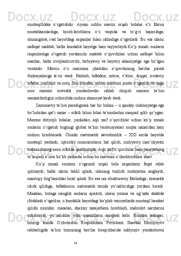 14mustaqillikka   o‘rgatishdir.   Aynan   ushbu   mavzu   orqali   bolalar   o‘z   fikrini
mustahkamlashga,   hisob-kitoblarni   o‘z   vaqtida   va   to‘g‘ri   bajarishga,
shuningdek,   real   hayotdagi   raqamlar   bilan   ishlashga   o‘rgatiladi.   Bu   esa   ularni
nafaqat   maktab,   balki   kundalik   hayotga   ham   tayyorlaydi.Ko‘p   xonali   sonlarni
raqamlashga   o‘rgatish   yordamchi   maktab   o‘quvchilari   uchun   nafaqat   bilim
manbai,   balki   rivojlantiruvchi,   tarbiyaviy   va   hayotiy   ahamiyatga   ega   bo‘lgan
vositadir.   Mavzu   o‘z   mazmuni   jihatidan   o‘quvchining   barcha   psixik
funksiyalariga   ta’sir   etadi:   fikrlash,   tafakkur,   xotira,   e’tibor,   diqqat,   irodaviy
sifatlar, muloqot va nutq. Shu boisdan, ushbu mavzuni puxta o‘rganish va unga
mos   maxsus   metodik   yondashuvlar   ishlab   chiqish   maxsus   ta’lim
samaradorligini oshirishda muhim ahamiyat kasb etadi.
Zamonaviy ta’lim paradigmasi har bir bolani – u qanday imkoniyatga ega
bo‘lishidan qat’i nazar – sifatli bilim bilan ta’minlashni maqsad qilib qo‘ygan.
Maxsus   ehtiyojli   bolalar,   jumladan,   aqli   zaif   o‘quvchilar   uchun   ko‘p   xonali
sonlarni   o‘rgatish   bugungi   global   ta’lim   tendensiyalari   nuqtai   nazaridan   ham
muhim   hisoblanadi.   Chunki   matematik   savodxonlik   –   XXI   asrda   hayotda
mustaqil   yashash,   iqtisodiy   muammolarni   hal   qilish,   moliyaviy   mas’uliyatni
tushunishning asosi sifatida qaralmoqda. Aqli zaif o‘quvchilar ham jamiyatning
to‘laqonli a’zosi bo‘lib yashashi uchun bu mavzuni o‘zlashtirishlari shart.
Ko‘p   xonali   sonlarni   o‘rganish   orqali   bola   raqamlarni   faqat   eslab
qolmaydi,   balki   ularni   tahlil   qiladi,   ularning   tuzilish   mohiyatini   anglaydi,
mantiqiy bog‘lanishlar hosil qiladi. Bu esa uni strukturaviy fikrlashga, sxematik
idrok   qilishga,   tafakkurini   matematik   tarzda   yo‘naltirishga   yordam   beradi.
Masalan,   bolaga   minglik   sonlarni   ajratish,   ularni   yozma   va   og‘zaki   shaklda
ifodalash o‘rgatilsa, u kundalik hayotdagi ko‘plab vaziyatlarda mustaqil harakat
qilishi   mumkin:   masalan,   shaxsiy   xarajatlarni   hisoblash,   mahsulot   narxlarini
solishtirish,   yo‘nalishlar   yoki   manzillarni   aniqlash   kabi.   Bundan   tashqari,
hozirgi   kunda   O‘zbekiston   Respublikasi   Prezidenti   Shavkat   Mirziyoyev
rahbarligida   ta’lim   tizimining   barcha   bosqichlarida   inklyuziv   yondashuvni 