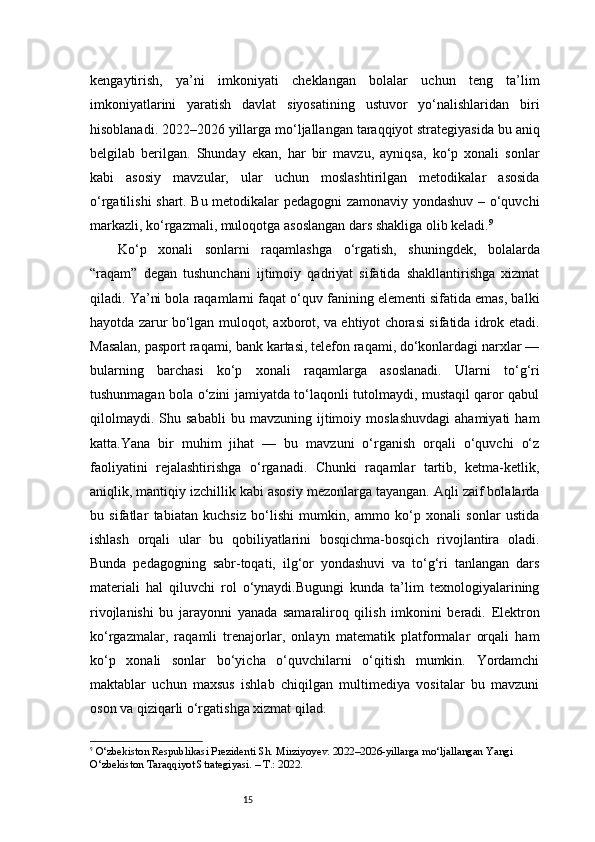 15kengaytirish,   ya’ni   imkoniyati   cheklangan   bolalar   uchun   teng   ta’lim
imkoniyatlarini   yaratish   davlat   siyosatining   ustuvor   yo‘nalishlaridan   biri
hisoblanadi. 2022–2026 yillarga mo‘ljallangan taraqqiyot strategiyasida bu aniq
belgilab   berilgan.   Shunday   ekan,   har   bir   mavzu,   ayniqsa,   ko‘p   xonali   sonlar
kabi   asosiy   mavzular,   ular   uchun   moslashtirilgan   metodikalar   asosida
o‘rgatilishi shart. Bu metodikalar pedagogni zamonaviy yondashuv – o‘quvchi
markazli, ko‘rgazmali, muloqotga asoslangan dars shakliga olib keladi. 9
Ko‘p   xonali   sonlarni   raqamlashga   o‘rgatish,   shuningdek,   bolalarda
“raqam”   degan   tushunchani   ijtimoiy   qadriyat   sifatida   shakllantirishga   xizmat
qiladi. Ya’ni bola raqamlarni faqat o‘quv fanining elementi sifatida emas, balki
hayotda zarur bo‘lgan muloqot, axborot, va ehtiyot chorasi sifatida idrok etadi.
Masalan, pasport raqami, bank kartasi, telefon raqami, do‘konlardagi narxlar —
bularning   barchasi   ko‘p   xonali   raqamlarga   asoslanadi.   Ularni   to‘g‘ri
tushunmagan bola o‘zini jamiyatda to‘laqonli tutolmaydi, mustaqil qaror qabul
qilolmaydi.   Shu  sababli   bu  mavzuning   ijtimoiy   moslashuvdagi   ahamiyati   ham
katta.Yana   bir   muhim   jihat   —   bu   mavzuni   o‘rganish   orqali   o‘quvchi   o‘z
faoliyatini   rejalashtirishga   o‘rganadi.   Chunki   raqamlar   tartib,   ketma-ketlik,
aniqlik, mantiqiy izchillik kabi asosiy mezonlarga tayangan. Aqli zaif bolalarda
bu   sifatlar   tabiatan   kuchsiz   bo‘lishi   mumkin,   ammo   ko‘p   xonali   sonlar   ustida
ishlash   orqali   ular   bu   qobiliyatlarini   bosqichma-bosqich   rivojlantira   oladi.
Bunda   pedagogning   sabr-toqati,   ilg‘or   yondashuvi   va   to‘g‘ri   tanlangan   dars
materiali   hal   qiluvchi   rol   o‘ynaydi.Bugungi   kunda   ta’lim   texnologiyalarining
rivojlanishi   bu   jarayonni   yanada   samaraliroq   qilish   imkonini   beradi.   Elektron
ko‘rgazmalar,   raqamli   trenajorlar,   onlayn   matematik   platformalar   orqali   ham
ko‘p   xonali   sonlar   bo‘yicha   o‘quvchilarni   o‘qitish   mumkin.   Yordamchi
maktablar   uchun   maxsus   ishlab   chiqilgan   multimediya   vositalar   bu   mavzuni
oson va qiziqarli o‘rgatishga xizmat qilad.
9
  O‘zbekiston Respublikasi Prezidenti Sh. Mirziyoyev. 2022–2026-yillarga mo‘ljallangan Yangi 
O‘zbekiston Taraqqiyot Strategiyasi. – T.: 2022. 