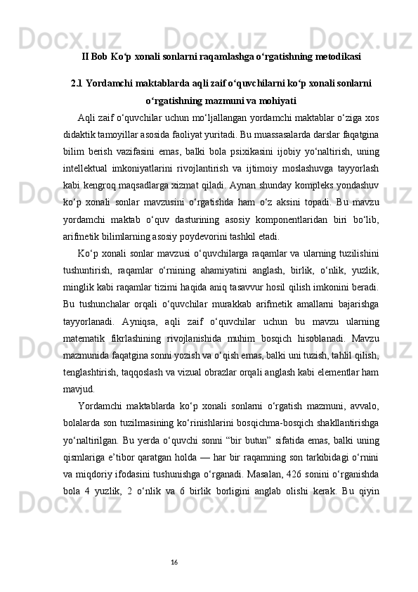16II Bob Ko p xonali sonlarni raqamlashga o rgatishning metodikasiʻ ʻ
2.1 Yordamchi maktablarda aqli zaif o quvchilarni ko p xonali sonlarni	
ʻ ʻ
o rgatishning mazmuni va mohiyati	
ʻ
Aqli zaif o‘quvchilar uchun mo‘ljallangan yordamchi maktablar o‘ziga xos
didaktik tamoyillar asosida faoliyat yuritadi. Bu muassasalarda darslar faqatgina
bilim   berish   vazifasini   emas,   balki   bola   psixikasini   ijobiy   yo‘naltirish,   uning
intellektual   imkoniyatlarini   rivojlantirish   va   ijtimoiy   moslashuvga   tayyorlash
kabi kengroq maqsadlarga xizmat qiladi. Aynan shunday kompleks yondashuv
ko‘p   xonali   sonlar   mavzusini   o‘rgatishda   ham   o‘z   aksini   topadi.   Bu   mavzu
yordamchi   maktab   o‘quv   dasturining   asosiy   komponentlaridan   biri   bo‘lib,
arifmetik bilimlarning asosiy poydevorini tashkil etadi.
Ko‘p   xonali   sonlar   mavzusi   o‘quvchilarga   raqamlar   va   ularning   tuzilishini
tushuntirish,   raqamlar   o‘rnining   ahamiyatini   anglash,   birlik,   o‘nlik,   yuzlik,
minglik kabi raqamlar tizimi haqida aniq tasavvur hosil qilish imkonini beradi.
Bu   tushunchalar   orqali   o‘quvchilar   murakkab   arifmetik   amallarni   bajarishga
tayyorlanadi.   Ayniqsa,   aqli   zaif   o‘quvchilar   uchun   bu   mavzu   ularning
matematik   fikrlashining   rivojlanishida   muhim   bosqich   hisoblanadi.   Mavzu
mazmunida faqatgina sonni yozish va o‘qish emas, balki uni tuzish, tahlil qilish,
tenglashtirish, taqqoslash va vizual obrazlar orqali anglash kabi elementlar ham
mavjud.
Yordamchi   maktablarda   ko‘p   xonali   sonlarni   o‘rgatish   mazmuni,   avvalo,
bolalarda son tuzilmasining  ko‘rinishlarini  bosqichma-bosqich shakllantirishga
yo‘naltirilgan. Bu  yerda  o‘quvchi   sonni   “bir   butun”  sifatida emas,  balki   uning
qismlariga e’tibor qaratgan holda — har  bir  raqamning son tarkibidagi o‘rnini
va  miqdoriy  ifodasini  tushunishga  o‘rganadi.   Masalan,  426  sonini  o‘rganishda
bola   4   yuzlik,   2   o‘nlik   va   6   birlik   borligini   anglab   olishi   kerak.   Bu   qiyin 
