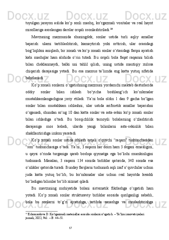 17tuyulgan   jarayon   aslida   ko‘p   sonli   mashq,   ko‘rgazmali   vositalar   va   real   hayot
misollariga asoslangan darslar orqali osonlashtiriladi. 10
Mavzuning   mazmunida   shuningdek,   sonlar   ustida   turli   aqliy   amallar
bajarish:   ularni   tartiblashtirish,   kamaytirish   yoki   orttirish,   ular   orasidagi
bog‘liqlikni aniqlash, bir xonali va ko‘p xonali sonlar o‘rtasidagi farqni ajratish
kabi   mashqlar   ham   alohida   o‘rin   tutadi.   Bu   orqali   bola   faqat   raqamni   bilish
bilan   cheklanmaydi,   balki   uni   tahlil   qilish,   uning   ustida   mantiqiy   xulosa
chiqarish   darajasiga   yetadi.   Bu   esa   maxsus   ta’limda   eng   katta   yutuq   sifatida
baholanadi.
Ko‘p xonali sonlarni o‘rgatishning mazmuni yordamchi maktab dasturlarida
oddiy   sonlar   bilan   ishlash   bo‘yicha   boshlang‘ich   ko‘nikmalar
mustahkamlangachgina   joriy   etiladi.   Ya’ni   bola   oldin   1   dan   9   gacha   bo‘lgan
sonlar   bilan   mustahkam   ishlashni,   ular   ustida   arifmetik   amallar   bajarishni
o‘rganadi,  shundan   so‘ng  10  dan  katta  sonlar  va   asta-sekin   ko‘p  xonali  sonlar
bilan   ishlashga   o‘tadi.   Bu   bosqichlilik   tamoyili   bolalarning   o‘zlashtirish
darajasiga   mos   keladi,   ularda   yangi   bilimlarni   asta-sekinlik   bilan
shakllantirishga imkon yaratadi.
Ko‘p   xonali   sonlar   ustida   ishlash   orqali   o‘quvchi   “raqam”   tushunchasidan
“son” tushunchasiga o‘tadi. Ya’ni, 3 raqami har doim ham 3 degani emasligini,
u   qaysi   o‘rinda   turganiga   qarab   boshqa   qiymatga   ega   bo‘lishi   mumkinligini
tushunadi.   Masalan,   3   raqami   134   sonida   birliklar   qatorida,   340   sonida   esa
o‘nliklar qatorida turadi. Bunday farqlarni tushunish aqli zaif o‘quvchilar uchun
juda   katta   yutuq   bo‘lib,   bu   ko‘nikmalar   ular   uchun   real   hayotda   kerakli
bo‘ladigan bilimlar bo‘lib xizmat qiladi.
Bu   mavzuning   mohiyatida   bolani   sistematik   fikrlashga   o‘rgatish   ham
yotadi.   Ko‘p   xonali   sonlar   strukturaviy   birliklar   asosida   qurilganligi   sababli,
bola   bu   sonlarni   to‘g‘ri   ajratishga,   tartibda   sanashga   va   moslashtirishga
10
  Eshmurodova D. Ko‘rgazmali materiallar asosida sonlarni o‘rgatish. – Ta’lim innovatsiyalari 
jurnali, 2022, №1. – B. 44–51. 