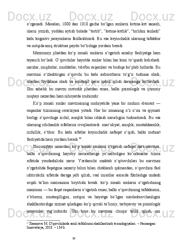 18o‘rganadi.   Masalan,   1000   dan   1010   gacha   bo‘lgan   sonlarni   ketma-ket   sanash,
ularni   yozish,  yoddan  aytish  bolada “tartib”,  “ketma-ketlik”, “birlikni  tanlash”
kabi   kognitiv   jarayonlarni   faollashtiradi.   Bu   esa   keyinchalik   ularning   tafakkur
va nutqida aniq struktura paydo bo‘lishiga yordam beradi.
Mazmuniy   jihatdan   ko‘p   xonali   sonlarni   o‘rgatish   amaliy   faoliyatga   ham
tayanch bo‘ladi. O‘quvchilar  hayotda sonlar  bilan har  kuni to‘qnash kelishadi:
narxlar, miqdorlar, muddatlar, telefon raqamlari va boshqa ko‘plab hollarda. Bu
mavzuni   o‘zlashtirgan   o‘quvchi   bu   kabi   axborotlarni   to‘g‘ri   tushuna   oladi,
ulardan   foydalana   oladi   va   mustaqil   qaror   qabul   qilish   darajasiga   ko‘tariladi.
Shu   sababli   bu   mavzu   metodik   jihatdan   emas,   balki   psixologik   va   ijtimoiy
nuqtayi nazardan ham nihoyatda muhimdir.
Ko‘p   xonali   sonlar   mavzusining   mohiyatida   yana   bir   muhim   element   —
raqamlar   tizimining   ierarxiyasi   yotadi.   Har   bir   xonaning   o‘z   o‘rni   va   qiymati
borligi   o‘quvchiga   izchil,   aniqlik   bilan   ishlash   zarurligini   tushuntiradi.   Bu   esa
ularning ishchanlik sifatlarini rivojlantiradi: mas’uliyat, aniqlik, mustahkamlik,
izchillik,   e’tibor.   Bu   kabi   sifatlar   keyinchalik   nafaqat   o‘qish,   balki   mehnat
faoliyatida ham yordam beradi. 11
Shu nuqtayi nazardan, ko‘p xonali sonlarni o‘rgatish nafaqat dars mavzusi,
balki   o‘quvchining   hayotiy   zaruratlariga   yo‘naltirilgan   ko‘nikmalar   tizimi
sifatida   yondashilishi   zarur.   Yordamchi   maktab   o‘qituvchilari   bu   mavzuni
o‘rgatishda faqatgina nazariy bilim bilan cheklanib qolmasdan, o‘quvchini faol
ishtirokchi   sifatida   darsga   jalb   qilish,   real   misollar   asosida   fikrlashga   undash
orqali   ta’lim   mazmunini   boyitishi   kerak.   ko‘p   xonali   sonlarni   o‘rgatishning
mazmuni — bu faqat raqamlarni o‘rgatish emas, balki o‘quvchining tafakkurini,
e’tiborini,   mustaqilligini,   nutqini   va   hayotga   bo‘lgan   moslashuvchanligini
shakllantirishga xizmat qiladigan ko‘p qirrali ta’limiy, tarbiyaviy va psixologik
jarayonlar   yig‘indisidir.   Shu   bois   bu   mavzuni   chuqur   tahlil   qilish,   uni
11
  Xasanova M. O‘quvchilarda sonli tafakkurni shakllantirish texnologiyalari. – Namangan: 
Innovatsiya, 2018. – 134 b. 