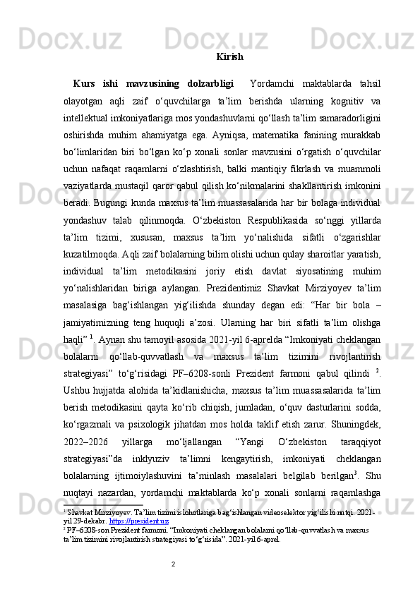 2 Ki rish
Kurs   ishi   mavzusining   dolzarbligi     Yordamchi   maktablarda   tahsil
olayotgan   aqli   zaif   o‘quvchilarga   ta’lim   berishda   ularning   kognitiv   va
intellektual imkoniyatlariga mos yondashuvlarni qo‘llash ta’lim samaradorligini
oshirishda   muhim   ahamiyatga   ega.   Ayniqsa,   matematika   fanining   murakkab
bo‘limlaridan   biri   bo‘lgan   ko‘p   xonali   sonlar   mavzusini   o‘rgatish   o‘quvchilar
uchun   nafaqat   raqamlarni   o‘zlashtirish,   balki   mantiqiy   fikrlash   va   muammoli
vaziyatlarda mustaqil qaror qabul qilish ko‘nikmalarini shakllantirish imkonini
beradi. Bugungi kunda maxsus ta’lim muassasalarida har bir bolaga individual
yondashuv   talab   qilinmoqda.   O‘zbekiston   Respublikasida   so‘nggi   yillarda
ta’lim   tizimi,   xususan,   maxsus   ta’lim   yo‘nalishida   sifatli   o‘zgarishlar
kuzatilmoqda. Aqli zaif bolalarning bilim olishi uchun qulay sharoitlar yaratish,
individual   ta’lim   metodikasini   joriy   etish   davlat   siyosatining   muhim
yo‘nalishlaridan   biriga   aylangan.   Prezidentimiz   Shavkat   Mirziyoyev   ta’lim
masalasiga   bag‘ishlangan   yig‘ilishda   shunday   degan   edi:   “Har   bir   bola   –
jamiyatimizning   teng   huquqli   a’zosi.   Ularning   har   biri   sifatli   ta’lim   olishga
haqli”  1
. Aynan shu tamoyil asosida 2021-yil 6-aprelda “Imkoniyati cheklangan
bolalarni   qo‘llab-quvvatlash   va   maxsus   ta’lim   tizimini   rivojlantirish
strategiyasi”   to‘g‘risidagi   PF–6208-sonli   Prezident   farmoni   qabul   qilindi   2
.
Ushbu   hujjatda   alohida   ta’kidlanishicha,   maxsus   ta’lim   muassasalarida   ta’lim
berish   metodikasini   qayta   ko‘rib   chiqish,   jumladan,   o‘quv   dasturlarini   sodda,
ko‘rgazmali   va   psixologik   jihatdan   mos   holda   taklif   etish   zarur.   Shuningdek,
2022–2026   yillarga   mo‘ljallangan   “Yangi   O‘zbekiston   taraqqiyot
strategiyasi”da   inklyuziv   ta’limni   kengaytirish,   imkoniyati   cheklangan
bolalarning   ijtimoiylashuvini   ta’minlash   masalalari   belgilab   berilgan 3
.   Shu
nuqtayi   nazardan,   yordamchi   maktablarda   ko‘p   xonali   sonlarni   raqamlashga
1
  Shavkat Mirziyoyev. Ta’lim tizimi islohotlariga bag‘ishlangan videoselektor yig‘ilishi nutqi. 2021-
yil 29-dekabr.  https://president.uz
2
 PF–6208-son Prezident farmoni. “Imkoniyati cheklangan bolalarni qo‘llab-quvvatlash va maxsus 
ta’lim tizimini rivojlantirish strategiyasi to‘g‘risida”. 2021-yil 6-aprel. 
