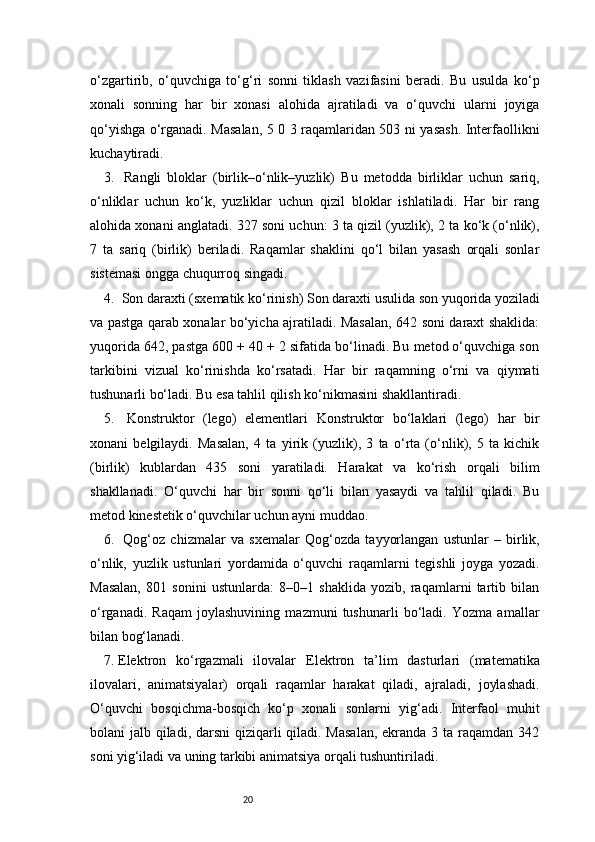 20o‘zgartirib,   o‘quvchiga   to‘g‘ri   sonni   tiklash   vazifasini   beradi.   Bu   usulda   ko‘p
xonali   sonning   har   bir   xonasi   alohida   ajratiladi   va   o‘quvchi   ularni   joyiga
qo‘yishga o‘rganadi. Masalan, 5 0 3 raqamlaridan 503 ni yasash. Interfaollikni
kuchaytiradi.
3.    Rangli   bloklar   (birlik–o‘nlik–yuzlik)   Bu   metodda   birliklar   uchun   sariq,
o‘nliklar   uchun   ko‘k,   yuzliklar   uchun   qizil   bloklar   ishlatiladi.   Har   bir   rang
alohida xonani anglatadi. 327 soni uchun: 3 ta qizil (yuzlik), 2 ta ko‘k (o‘nlik),
7   ta   sariq   (birlik)   beriladi.   Raqamlar   shaklini   qo‘l   bilan   yasash   orqali   sonlar
sistemasi ongga chuqurroq singadi.
4.   Son daraxti (sxematik ko‘rinish)   Son daraxti usulida son yuqorida yoziladi
va pastga qarab xonalar bo‘yicha ajratiladi. Masalan, 642 soni daraxt shaklida:
yuqorida 642, pastga 600 + 40 + 2 sifatida bo‘linadi. Bu metod o‘quvchiga son
tarkibini   vizual   ko‘rinishda   ko‘rsatadi.   Har   bir   raqamning   o‘rni   va   qiymati
tushunarli bo‘ladi. Bu esa tahlil qilish ko‘nikmasini shakllantiradi.
5.    Konstruktor   (lego)   elementlari   Konstruktor   bo‘laklari   (lego)   har   bir
xonani   belgilaydi.   Masalan,   4   ta   yirik   (yuzlik),   3   ta   o‘rta   (o‘nlik),   5   ta   kichik
(birlik)   kublardan   435   soni   yaratiladi.   Harakat   va   ko‘rish   orqali   bilim
shakllanadi.   O‘quvchi   har   bir   sonni   qo‘li   bilan   yasaydi   va   tahlil   qiladi.   Bu
metod kinestetik o‘quvchilar uchun ayni muddao.
6.    Qog‘oz   chizmalar   va   sxemalar   Qog‘ozda   tayyorlangan   ustunlar   –   birlik,
o‘nlik,   yuzlik   ustunlari   yordamida   o‘quvchi   raqamlarni   tegishli   joyga   yozadi.
Masalan,   801   sonini   ustunlarda:   8–0–1   shaklida   yozib,   raqamlarni   tartib   bilan
o‘rganadi.   Raqam   joylashuvining   mazmuni   tushunarli   bo‘ladi.   Yozma   amallar
bilan bog‘lanadi.
7.  Elektron   ko‘rgazmali   ilovalar   Elektron   ta’lim   dasturlari   (matematika
ilovalari,   animatsiyalar)   orqali   raqamlar   harakat   qiladi,   ajraladi,   joylashadi.
O‘quvchi   bosqichma-bosqich   ko‘p   xonali   sonlarni   yig‘adi.   Interfaol   muhit
bolani jalb qiladi, darsni  qiziqarli  qiladi. Masalan,  ekranda 3 ta raqamdan 342
soni yig‘iladi va uning tarkibi animatsiya orqali tushuntiriladi. 