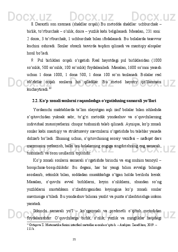 218.  Daraxtli son sxemasi (shakllar orqali)   Bu metodda shakllar: uchburchak –
birlik, to‘rtburchak – o‘nlik, doira – yuzlik kabi belgilanadi. Masalan, 231 soni:
2 doira, 3 to‘rtburchak, 1 uchburchak bilan ifodalanadi. Bu bolalarda tasavvur
kuchini   oshiradi.   Sonlar   obrazli   tasvirda   taqdim   qilinadi   va   mantiqiy   aloqalar
hosil bo‘ladi.
9.    Pul   birliklari   orqali   o‘rgatish   Real   hayotdagi   pul   birliklaridan   (1000
so‘mlik, 500 so‘mlik, 100 so‘mlik) foydalaniladi. Masalan, 1600 so‘mni yasash
uchun   1   dona   1000,   1   dona   500,   1   dona   100   so‘m   tanlanadi.   Bolalar   real
ob’ektlar   orqali   sonlarni   his   qiladilar.   Bu   metod   hayotiy   qo‘llanmani
kuchaytiradi. 12
2.2. Ko‘p xonali sonlarni raqamlashga o‘rgatishning samarali yo‘llari
Yordamchi   maktablarda   ta’lim   olayotgan   aqli   zaif   bolalar   bilan   ishlashda
o‘qituvchidan   yuksak   sabr,   to‘g‘ri   metodik   yondashuv   va   o‘quvchilarning
individual xususiyatlarini chuqur tushunish talab qilinadi. Ayniqsa, ko‘p xonali
sonlar kabi mantiqiy va strukturaviy mavzularni o‘rgatishda bu talablar yanada
dolzarb   bo‘ladi.   Shuning   uchun,   o‘qituvchining   asosiy   vazifasi   –   nafaqat   dars
mazmunini yetkazish, balki uni bolalarning ongiga singdirishning eng samarali,
tushunarli va oson usullarini topishdir.
Ko‘p xonali sonlarni samarali o‘rgatishda birinchi va eng muhim tamoyil –
bosqichma-bosqichlikdir.   Bu   degani,   har   bir   yangi   bilim   avvalgi   bilimga
asoslanib,   sekinlik   bilan,   soddadan   murakkabga   o‘tgan   holda   berilishi   kerak.
Masalan,   o‘quvchi   avval   birliklarni,   keyin   o‘nliklarni,   shundan   so‘ng
yuzliklarni   mustahkam   o‘zlashtirganidan   keyingina   ko‘p   xonali   sonlar
mavzusiga o‘tiladi. Bu yondashuv bilimni yaxlit va puxta o‘zlashtirishga imkon
yaratadi.
Ikkinchi   samarali   yo‘l   –   ko‘rgazmali   va   predmetli   o‘qitish   metodidan
foydalanishdir.   O‘quvchilarga   birlik,   o‘nlik,   yuzlik   va   mingliklar   haqidagi
12
  Ortiqova Z. Matematika fanini interfaol metodlar asosida o‘qitish. – Andijon: Zarafshon, 2019. – 
111 b. 