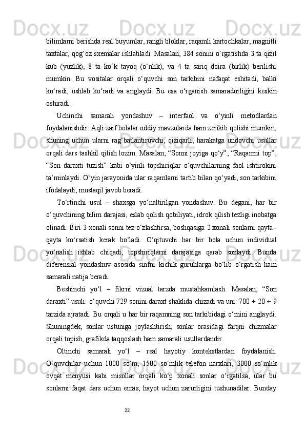 22bilimlarni berishda real buyumlar, rangli bloklar, raqamli kartochkalar, magnitli
taxtalar, qog‘oz sxemalar ishlatiladi. Masalan, 384 sonini o‘rgatishda 3 ta qizil
kub   (yuzlik),   8   ta   ko‘k   tayoq   (o‘nlik),   va   4   ta   sariq   doira   (birlik)   berilishi
mumkin.   Bu   vositalar   orqali   o‘quvchi   son   tarkibini   nafaqat   eshitadi,   balki
ko‘radi,   ushlab   ko‘radi   va   anglaydi.   Bu   esa   o‘rganish   samaradorligini   keskin
oshiradi.
Uchinchi   samarali   yondashuv   –   interfaol   va   o‘yinli   metodlardan
foydalanishdir. Aqli zaif bolalar oddiy mavzularda ham zerikib qolishi mumkin,
shuning   uchun   ularni   rag‘batlantiruvchi,   qiziqarli,   harakatga   undovchi   usullar
orqali dars tashkil qilish lozim. Masalan, “Sonni joyiga qo‘y”, “Raqamni top”,
“Son   daraxti   tuzish”   kabi   o‘yinli   topshiriqlar   o‘quvchilarning   faol   ishtirokini
ta’minlaydi. O‘yin jarayonida ular raqamlarni tartib bilan qo‘yadi, son tarkibini
ifodalaydi, mustaqil javob beradi.
To‘rtinchi   usul   –   shaxsga   yo‘naltirilgan   yondashuv.   Bu   degani,   har   bir
o‘quvchining bilim darajasi, eslab qolish qobiliyati, idrok qilish tezligi inobatga
olinadi. Biri 3 xonali sonni tez o‘zlashtirsa, boshqasiga 2 xonali sonlarni qayta–
qayta   ko‘rsatish   kerak   bo‘ladi.   O‘qituvchi   har   bir   bola   uchun   individual
yo‘nalish   ishlab   chiqadi,   topshiriqlarni   darajasiga   qarab   sozlaydi.   Bunda
diferensial   yondashuv   asosida   sinfni   kichik   guruhlarga   bo‘lib   o‘rgatish   ham
samarali natija beradi.
Beshinchi   yo‘l   –   fikrni   vizual   tarzda   mustahkamlash.   Masalan,   “Son
daraxti” usuli: o‘quvchi 729 sonini daraxt shaklida chizadi va uni: 700 + 20 + 9
tarzida ajratadi. Bu orqali u har bir raqamning son tarkibidagi o‘rnini anglaydi.
Shuningdek,   sonlar   ustuniga   joylashtirish,   sonlar   orasidagi   farqni   chizmalar
orqali topish, grafikda taqqoslash ham samarali usullardandir.
Oltinchi   samarali   yo‘l   –   real   hayotiy   kontekstlardan   foydalanish.
O‘quvchilar   uchun   1000   so‘m,   1500   so‘mlik   telefon   narxlari,   3000   so‘mlik
ovqat   menyusi   kabi   misollar   orqali   ko‘p   xonali   sonlar   o‘rgatilsa,   ular   bu
sonlarni   faqat   dars   uchun   emas,   hayot   uchun   zarurligini   tushunadilar.   Bunday 