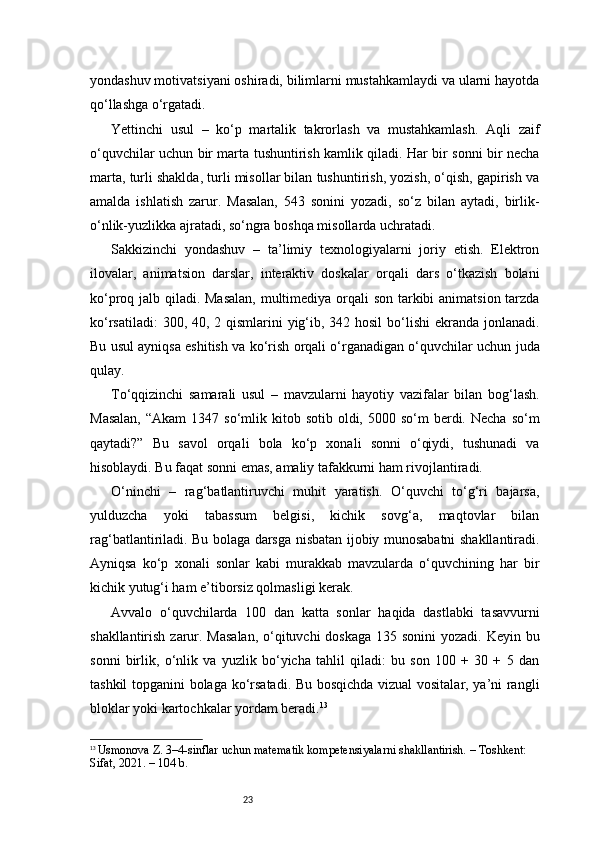 23yondashuv motivatsiyani oshiradi, bilimlarni mustahkamlaydi va ularni hayotda
qo‘llashga o‘rgatadi.
Yettinchi   usul   –   ko‘p   martalik   takrorlash   va   mustahkamlash.   Aqli   zaif
o‘quvchilar uchun bir marta tushuntirish kamlik qiladi. Har bir sonni bir necha
marta, turli shaklda, turli misollar bilan tushuntirish, yozish, o‘qish, gapirish va
amalda   ishlatish   zarur.   Masalan,   543   sonini   yozadi,   so‘z   bilan   aytadi,   birlik-
o‘nlik-yuzlikka ajratadi, so‘ngra boshqa misollarda uchratadi.
Sakkizinchi   yondashuv   –   ta’limiy   texnologiyalarni   joriy   etish.   Elektron
ilovalar,   animatsion   darslar,   interaktiv   doskalar   orqali   dars   o‘tkazish   bolani
ko‘proq jalb qiladi. Masalan,  multimediya orqali son tarkibi animatsion tarzda
ko‘rsatiladi:  300, 40, 2 qismlarini  yig‘ib, 342 hosil  bo‘lishi  ekranda jonlanadi.
Bu usul ayniqsa eshitish va ko‘rish orqali o‘rganadigan o‘quvchilar uchun juda
qulay.
To‘qqizinchi   samarali   usul   –   mavzularni   hayotiy   vazifalar   bilan   bog‘lash.
Masalan,   “Akam   1347 so‘mlik kitob  sotib  oldi,  5000 so‘m   berdi. Necha  so‘m
qaytadi?”   Bu   savol   orqali   bola   ko‘p   xonali   sonni   o‘qiydi,   tushunadi   va
hisoblaydi. Bu faqat sonni emas, amaliy tafakkurni ham rivojlantiradi.
O‘ninchi   –   rag‘batlantiruvchi   muhit   yaratish.   O‘quvchi   to‘g‘ri   bajarsa,
yulduzcha   yoki   tabassum   belgisi,   kichik   sovg‘a,   maqtovlar   bilan
rag‘batlantiriladi. Bu bolaga darsga nisbatan ijobiy munosabatni shakllantiradi.
Ayniqsa   ko‘p   xonali   sonlar   kabi   murakkab   mavzularda   o‘quvchining   har   bir
kichik yutug‘i ham e’tiborsiz qolmasligi kerak.
Avvalo   o‘quvchilarda   100   dan   katta   sonlar   haqida   dastlabki   tasavvurni
shakllantirish zarur. Masalan,  o‘qituvchi  doskaga 135 sonini yozadi. Keyin bu
sonni   birlik,   o‘nlik   va   yuzlik   bo‘yicha   tahlil   qiladi:   bu   son   100   +   30   +   5   dan
tashkil topganini bolaga ko‘rsatadi. Bu bosqichda vizual  vositalar, ya’ni rangli
bloklar yoki kartochkalar yordam beradi. 13
13
  Usmonova Z. 3–4-sinflar uchun matematik kompetensiyalarni shakllantirish. – Toshkent: 
Sifat, 2021. – 104 b. 