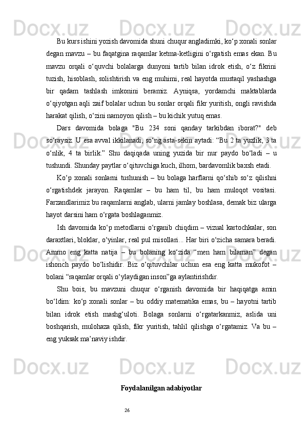 26Bu kurs ishini yozish davomida shuni chuqur angladimki, ko‘p xonali sonlar
degan mavzu – bu faqatgina raqamlar ketma-ketligini o‘rgatish emas ekan. Bu
mavzu   orqali   o‘quvchi   bolalarga   dunyoni   tartib   bilan   idrok   etish,   o‘z   fikrini
tuzish, hisoblash, solishtirish va eng muhimi, real hayotda mustaqil  yashashga
bir   qadam   tashlash   imkonini   beramiz.   Ayniqsa,   yordamchi   maktablarda
o‘qiyotgan aqli zaif bolalar uchun bu sonlar orqali fikr yuritish, ongli ravishda
harakat qilish, o‘zini namoyon qilish – bu kichik yutuq emas.
Dars   davomida   bolaga   "Bu   234   soni   qanday   tarkibdan   iborat?"   deb
so‘raysiz. U esa avval ikkilanadi, so‘ng asta-sekin aytadi: “Bu 2 ta yuzlik, 3 ta
o‘nlik,   4   ta   birlik.”   Shu   daqiqada   uning   yuzida   bir   nur   paydo   bo‘ladi   –   u
tushundi. Shunday paytlar o‘qituvchiga kuch, ilhom, bardavomlik baxsh etadi.
Ko‘p   xonali   sonlarni   tushunish   –   bu   bolaga   harflarni   qo‘shib   so‘z   qilishni
o‘rgatishdek   jarayon.   Raqamlar   –   bu   ham   til,   bu   ham   muloqot   vositasi.
Farzandlarimiz bu raqamlarni anglab, ularni jamlay boshlasa, demak biz ularga
hayot darsini ham o‘rgata boshlaganmiz.
Ish davomida ko‘p metodlarni o‘rganib chiqdim – vizual kartochkalar, son
daraxtlari, bloklar, o‘yinlar, real pul misollari... Har biri o‘zicha samara beradi.
Ammo   eng   katta   natija   –   bu   bolaning   ko‘zida   “men   ham   bilaman”   degan
ishonch   paydo   bo‘lishidir.   Biz   o‘qituvchilar   uchun   esa   eng   katta   mukofot   –
bolani “raqamlar orqali o‘ylaydigan inson”ga aylantirishdir.
Shu   bois,   bu   mavzuni   chuqur   o‘rganish   davomida   bir   haqiqatga   amin
bo‘ldim:   ko‘p   xonali   sonlar   –   bu   oddiy   matematika   emas,   bu   –   hayotni   tartib
bilan   idrok   etish   mashg‘uloti.   Bolaga   sonlarni   o‘rgatarkanmiz,   aslida   uni
boshqarish,   mulohaza   qilish,   fikr   yuritish,   tahlil   qilishga   o‘rgatamiz.   Va   bu   –
eng yuksak ma’naviy ishdir.
Foydalanilgan adabiyotlar