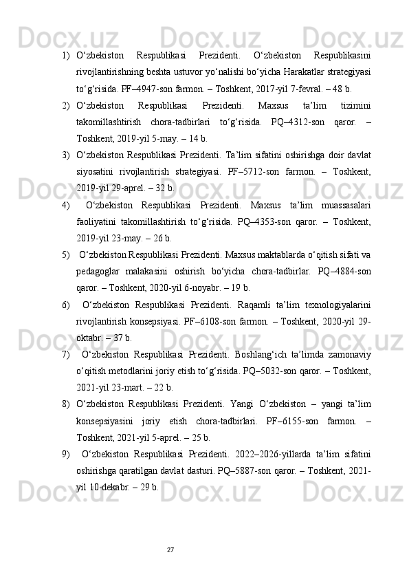 271) O‘zbekiston   Respublikasi   Prezidenti.   O‘zbekiston   Respublikasini
rivojlantirishning beshta ustuvor yo‘nalishi bo‘yicha Harakatlar strategiyasi
to‘g‘risida. PF–4947-son farmon. – Toshkent, 2017-yil 7-fevral. – 48 b.
2) O‘zbekiston   Respublikasi   Prezidenti.   Maxsus   ta’lim   tizimini
takomillashtirish   chora-tadbirlari   to‘g‘risida.   PQ–4312-son   qaror.   –
Toshkent, 2019-yil 5-may. – 14 b.
3) O‘zbekiston   Respublikasi   Prezidenti.   Ta’lim   sifatini   oshirishga   doir   davlat
siyosatini   rivojlantirish   strategiyasi.   PF–5712-son   farmon.   –   Toshkent,
2019-yil 29-aprel. – 32 b.
4)   O‘zbekiston   Respublikasi   Prezidenti.   Maxsus   ta’lim   muassasalari
faoliyatini   takomillashtirish   to‘g‘risida.   PQ–4353-son   qaror.   –   Toshkent,
2019-yil 23-may. – 26 b.
5)  O‘zbekiston Respublikasi Prezidenti. Maxsus maktablarda o‘qitish sifati va
pedagoglar   malakasini   oshirish   bo‘yicha   chora-tadbirlar.   PQ–4884-son
qaror. – Toshkent, 2020-yil 6-noyabr. – 19 b.
6)   O‘zbekiston   Respublikasi   Prezidenti.   Raqamli   ta’lim   texnologiyalarini
rivojlantirish konsepsiyasi.  PF–6108-son farmon. – Toshkent, 2020-yil  29-
oktabr. – 37 b.
7)   O‘zbekiston   Respublikasi   Prezidenti.   Boshlang‘ich   ta’limda   zamonaviy
o‘qitish metodlarini joriy etish to‘g‘risida. PQ–5032-son qaror. – Toshkent,
2021-yil 23-mart. – 22 b.
8) O‘zbekiston   Respublikasi   Prezidenti.   Yangi   O‘zbekiston   –   yangi   ta’lim
konsepsiyasini   joriy   etish   chora-tadbirlari.   PF–6155-son   farmon.   –
Toshkent, 2021-yil 5-aprel. – 25 b.
9)   O‘zbekiston   Respublikasi   Prezidenti.   2022–2026-yillarda   ta’lim   sifatini
oshirishga qaratilgan davlat dasturi. PQ–5887-son qaror. – Toshkent, 2021-
yil 10-dekabr. – 29 b. 
