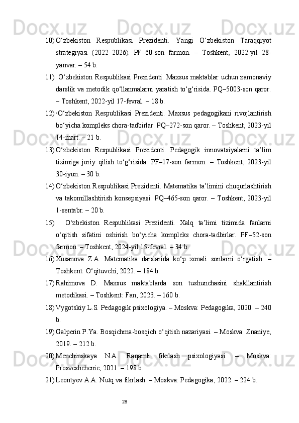 2810) O‘zbekiston   Respublikasi   Prezidenti.   Yangi   O‘zbekiston   Taraqqiyot
strategiyasi   (2022–2026).   PF–60-son   farmon.   –   Toshkent,   2022-yil   28-
yanvar. – 54 b.
11)   O‘zbekiston Respublikasi  Prezidenti. Maxsus maktablar uchun zamonaviy
darslik va metodik qo‘llanmalarni yaratish to‘g‘risida. PQ–5003-son qaror.
– Toshkent, 2022-yil 17-fevral. – 18 b.
12) ·O‘zbekiston   Respublikasi   Prezidenti.   Maxsus   pedagogikani   rivojlantirish
bo‘yicha kompleks chora-tadbirlar. PQ–272-son qaror. – Toshkent, 2023-yil
14-mart. – 21 b.
13) O‘zbekiston   Respublikasi   Prezidenti.   Pedagogik   innovatsiyalarni   ta’lim
tizimiga   joriy   qilish   to‘g‘risida.   PF–17-son   farmon.   –   Toshkent,   2023-yil
30-iyun. – 30 b.
14) O‘zbekiston Respublikasi Prezidenti. Matematika ta’limini chuqurlashtirish
va takomillashtirish konsepsiyasi.  PQ–465-son qaror. – Toshkent, 2023-yil
1-sentabr. – 20 b.
15)     O‘zbekiston   Respublikasi   Prezidenti.   Xalq   ta’limi   tizimida   fanlarni
o‘qitish   sifatini   oshirish   bo‘yicha   kompleks   chora-tadbirlar.   PF–52-son
farmon. – Toshkent, 2024-yil 15-fevral. – 34 b.
16) Xusanova   Z.A.   Matematika   darslarida   ko‘p   xonali   sonlarni   o‘rgatish.   –
Toshkent: O‘qituvchi, 2022. – 184 b.
17) Rahimova   D.   Maxsus   maktablarda   son   tushunchasini   shakllantirish
metodikasi. – Toshkent: Fan, 2023. – 160 b.
18) Vygotskiy L.S. Pedagogik psixologiya. – Moskva: Pedagogika, 2020. – 240
b.
19) Galperin P.Ya. Bosqichma-bosqich o‘qitish nazariyasi. – Moskva: Znaniye,
2019. – 212 b.
20) Menchinskaya   N.A.   Raqamli   fikrlash   psixologiyasi.   –   Moskva:
Prosveshchenie, 2021. – 198 b.
21) Leontyev A.A. Nutq va fikrlash. – Moskva: Pedagogika, 2022. – 224 b. 