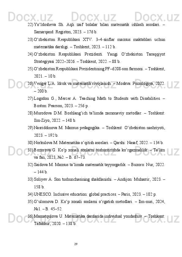 2922) Yo‘ldosheva   Sh.   Aqli   zaif   bolalar   bilan   matematik   ishlash   asoslari.   –
Samarqand: Registon, 2023. – 176 b.
23) O‘zbekiston   Respublikasi   XTV.   3–4-sinflar   maxsus   maktablari   uchun
matematika darsligi. – Toshkent, 2023. – 112 b.
24) O‘zbekiston   Respublikasi   Prezidenti.   Yangi   O‘zbekiston   Taraqqiyot
Strategiyasi 2022–2026. – Toshkent, 2022. – 88 b.
25) O‘zbekiston Respublikasi Prezidentining PF–6208-son farmoni. – Toshkent,
2021. – 10 b.
26) Venger L.A. Idrok va matematik rivojlanish. – Moskva: Psixologiya, 2022.
– 200 b.
27) Logsdon   G.,   Mercer   A.   Teaching   Math   to   Students   with   Disabilities.   –
Boston: Pearson, 2023. – 256 p.
28) Murodova   D.M.   Boshlang‘ich   ta’limda   zamonaviy   metodlar.   –   Toshkent:
Ilm-Ziyo, 2022. – 148 b.
29) Nasriddinova  M.  Maxsus   pedagogika.  – Toshkent:   O‘zbekiston   nashriyoti,
2023. – 192 b.
30) Norkulova M. Matematika o‘qitish asoslari. – Qarshi: Nasaf, 2022. – 134 b.
31) Bozorova   G.   Ko‘p   xonali   sonlarni   tushuntirishda   ko‘rgazmalilik.   –   Ta’lim
va fan, 2023, №2. – B. 67–73.
32) Saidova M. Maxsus ta’limda matematik tayyorgarlik. – Buxoro: Nur, 2022.
– 144 b.
33) Soliyev A. Son tushunchasining shakllanishi. – Andijon: Muharrir, 2023. –
158 b.
34) UNESCO. Inclusive education: global practices. – Paris, 2023. – 102 p.
35) G‘ulomova   D.   Ko‘p   xonali   sonlarni   o‘rgatish   metodlari.   –   Ilm-nuri,   2024,
№1. – B. 45–52.
36) Mamatqulova U. Matematika darslarida individual yondashuv. – Toshkent:
Tafakkur, 2020. – 138 b. 
