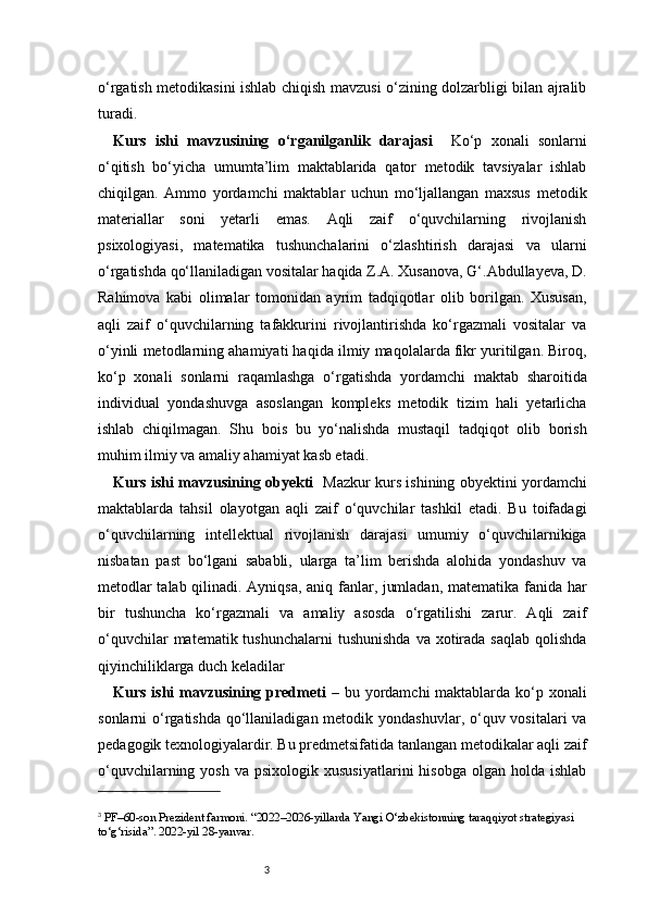 3o‘rgatish metodikasini ishlab chiqish mavzusi o‘zining dolzarbligi bilan ajralib
turadi.
Kurs   ishi   mavzusining   o‘rganilganlik   darajasi     Ko‘p   xonali   sonlarni
o‘qitish   bo‘yicha   umumta’lim   maktablarida   qator   metodik   tavsiyalar   ishlab
chiqilgan.   Ammo   yordamchi   maktablar   uchun   mo‘ljallangan   maxsus   metodik
materiallar   soni   yetarli   emas.   Aqli   zaif   o‘quvchilarning   rivojlanish
psixologiyasi,   matematika   tushunchalarini   o‘zlashtirish   darajasi   va   ularni
o‘rgatishda qo‘llaniladigan vositalar haqida Z.A. Xusanova, G‘.Abdullayeva, D.
Rahimova   kabi   olimalar   tomonidan   ayrim   tadqiqotlar   olib   borilgan.   Xususan,
aqli   zaif   o‘quvchilarning   tafakkurini   rivojlantirishda   ko‘rgazmali   vositalar   va
o‘yinli metodlarning ahamiyati haqida ilmiy maqolalarda fikr yuritilgan. Biroq,
ko‘p   xonali   sonlarni   raqamlashga   o‘rgatishda   yordamchi   maktab   sharoitida
individual   yondashuvga   asoslangan   kompleks   metodik   tizim   hali   yetarlicha
ishlab   chiqilmagan.   Shu   bois   bu   yo‘nalishda   mustaqil   tadqiqot   olib   borish
muhim ilmiy va amaliy ahamiyat kasb etadi.
Kurs ishi mavzusining obyekti     Mazkur kurs ishining obyektini yordamchi
maktablarda   tahsil   olayotgan   aqli   zaif   o‘quvchilar   tashkil   etadi.   Bu   toifadagi
o‘quvchilarning   intellektual   rivojlanish   darajasi   umumiy   o‘quvchilarnikiga
nisbatan   past   bo‘lgani   sababli,   ularga   ta’lim   berishda   alohida   yondashuv   va
metodlar talab qilinadi. Ayniqsa, aniq fanlar, jumladan, matematika fanida har
bir   tushuncha   ko‘rgazmali   va   amaliy   asosda   o‘rgatilishi   zarur.   Aqli   zaif
o‘quvchilar   matematik tushunchalarni  tushunishda   va xotirada saqlab   qolishda
qiyinchiliklarga duch keladilar
Kurs ishi mavzusining predmeti   – bu yordamchi  maktablarda ko‘p xonali
sonlarni  o‘rgatishda  qo‘llaniladigan metodik yondashuvlar,  o‘quv vositalari  va
pedagogik texnologiyalardir. Bu predmetsifatida tanlangan metodikalar aqli zaif
o‘quvchilarning  yosh   va  psixologik  xususiyatlarini  hisobga  olgan  holda  ishlab
3
 PF–60-son Prezident farmoni. “2022–2026-yillarda Yangi O‘zbekistonning taraqqiyot strategiyasi 
to‘g‘risida”. 2022-yil 28-yanvar. 