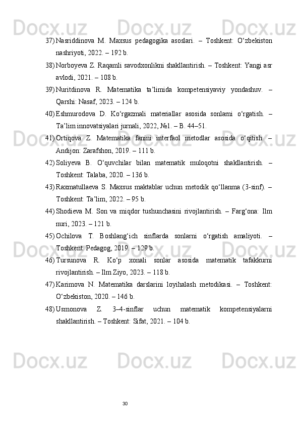 3037) Nasriddinova   M.   Maxsus   pedagogika   asoslari.   –   Toshkent:   O‘zbekiston
nashriyoti, 2022. – 192 b.
38) Norboyeva Z. Raqamli savodxonlikni shakllantirish. – Toshkent: Yangi asr
avlodi, 2021. – 108 b.
39) Nuritdinova   R.   Matematika   ta’limida   kompetensiyaviy   yondashuv.   –
Qarshi: Nasaf, 2023. – 124 b.
40) Eshmurodova   D.   Ko‘rgazmali   materiallar   asosida   sonlarni   o‘rgatish.   –
Ta’lim innovatsiyalari jurnali, 2022, №1. – B. 44–51.
41) Ortiqova   Z.   Matematika   fanini   interfaol   metodlar   asosida   o‘qitish.   –
Andijon: Zarafshon, 2019. – 111 b.
42) Soliyeva   B.   O‘quvchilar   bilan   matematik   muloqotni   shakllantirish.   –
Toshkent: Talaba, 2020. – 136 b.
43) Raxmatullaeva   S.   Maxsus   maktablar   uchun   metodik   qo‘llanma   (3-sinf).   –
Toshkent: Ta’lim, 2022. – 95 b.
44) Shodieva   M.   Son   va   miqdor   tushunchasini   rivojlantirish.   –   Farg‘ona:   Ilm
nuri, 2023. – 121 b.
45) Ochilova   T.   Boshlang‘ich   sinflarda   sonlarni   o‘rgatish   amaliyoti.   –
Toshkent: Pedagog, 2019. – 129 b.
46) Tursunova   R.   Ko‘p   xonali   sonlar   asosida   matematik   tafakkurni
rivojlantirish. – Ilm Ziyo, 2023. – 118 b.
47) Karimova   N.   Matematika   darslarini   loyihalash   metodikasi.   –   Toshkent:
O‘zbekiston, 2020. – 146 b.
48) Usmonova   Z.   3–4-sinflar   uchun   matematik   kompetensiyalarni
shakllantirish. – Toshkent: Sifat, 2021. – 104 b. 