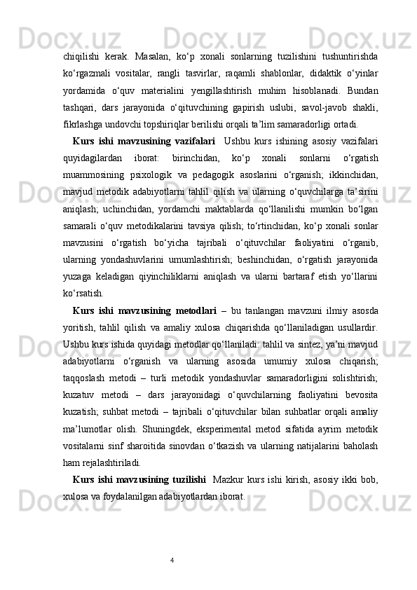4chiqilishi   kerak.   Masalan,   ko‘p   xonali   sonlarning   tuzilishini   tushuntirishda
ko‘rgazmali   vositalar,   rangli   tasvirlar,   raqamli   shablonlar,   didaktik   o‘yinlar
yordamida   o‘quv   materialini   yengillashtirish   muhim   hisoblanadi.   Bundan
tashqari,   dars   jarayonida   o‘qituvchining   gapirish   uslubi,   savol-javob   shakli,
fikrlashga undovchi topshiriqlar berilishi orqali ta’lim samaradorligi ortadi.
Kurs   ishi   mavzusining   vazifalari     Ushbu   kurs   ishining   asosiy   vazifalari
quyidagilardan   iborat:   birinchidan,   ko‘p   xonali   sonlarni   o‘rgatish
muammosining   psixologik   va   pedagogik   asoslarini   o‘rganish;   ikkinchidan,
mavjud   metodik   adabiyotlarni   tahlil   qilish   va   ularning   o‘quvchilarga   ta’sirini
aniqlash;   uchinchidan,   yordamchi   maktablarda   qo‘llanilishi   mumkin   bo‘lgan
samarali   o‘quv   metodikalarini   tavsiya   qilish;   to‘rtinchidan,   ko‘p   xonali   sonlar
mavzusini   o‘rgatish   bo‘yicha   tajribali   o‘qituvchilar   faoliyatini   o‘rganib,
ularning   yondashuvlarini   umumlashtirish;   beshinchidan,   o‘rgatish   jarayonida
yuzaga   keladigan   qiyinchiliklarni   aniqlash   va   ularni   bartaraf   etish   yo‘llarini
ko‘rsatish. 
Kurs   ishi   mavzusining   metodlari   –   bu   tanlangan   mavzuni   ilmiy   asosda
yoritish,   tahlil   qilish   va   amaliy   xulosa   chiqarishda   qo‘llaniladigan   usullardir.
Ushbu kurs ishida quyidagi metodlar qo‘llaniladi: tahlil va sintez, ya’ni mavjud
adabiyotlarni   o‘rganish   va   ularning   asosida   umumiy   xulosa   chiqarish;
taqqoslash   metodi   –   turli   metodik   yondashuvlar   samaradorligini   solishtirish;
kuzatuv   metodi   –   dars   jarayonidagi   o‘quvchilarning   faoliyatini   bevosita
kuzatish;   suhbat   metodi   –   tajribali   o‘qituvchilar   bilan   suhbatlar   orqali   amaliy
ma’lumotlar   olish.   Shuningdek,   eksperimental   metod   sifatida   ayrim   metodik
vositalarni   sinf   sharoitida   sinovdan   o‘tkazish   va   ularning   natijalarini   baholash
ham rejalashtiriladi.
Kurs   ishi   mavzusining   tuzilishi     Mazkur   kurs   ishi   kirish,   asosiy   ikki   bob,
xulosa va foydalanilgan adabiyotlardan iborat.  