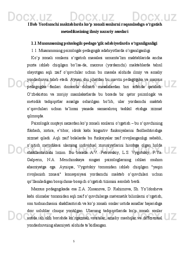 5I Bob Yordamchi maktablarda ko p xonali sonlarni raqamlashga o rgatishʻ ʻ
metodikasining ilmiy nazariy asoslari
1.1 Muammoning psixologik-pedago gik adabiyotlarda o rganilganligi 	
ʻ ʻ
1.1. Muammoning psixologik-pedagogik adabiyotlarda o‘rganilganligi
Ko‘p   xonali   sonlarni   o‘rgatish   masalasi   umumta’lim   maktablarida   ancha
puxta   ishlab   chiqilgan   bo‘lsa-da,   maxsus   (yordamchi)   maktablarda   tahsil
olayotgan   aqli   zaif   o‘quvchilar   uchun   bu   masala   alohida   ilmiy   va   amaliy
yondashuvni talab etadi. Aynan shu jihatdan bu mavzu pedagogika va maxsus
pedagogika   fanlari   doirasida   dolzarb   masalalardan   biri   sifatida   qaraladi.
O‘zbekiston   va   xorijiy   mamlakatlarda   bu   borada   bir   qator   psixologik   va
metodik   tadqiqotlar   amalga   oshirilgan   bo‘lib,   ular   yordamchi   maktab
o‘quvchilari   uchun   ta’limni   yanada   samaraliroq   tashkil   etishga   xizmat
qilmoqda.
Psixologik nuqtayi nazardan ko‘p xonali sonlarni o‘rgatish – bu o‘quvchining
fikrlash,   xotira,   e’tibor,   idrok   kabi   kognitiv   funksiyalarini   faollashtirishga
xizmat   qiladi.   Aqli   zaif   bolalarda   bu   funksiyalar   zaif   rivojlanganligi   sababli,
o‘qitish   metodikasi   ularning   individual   xususiyatlarini   hisobga   olgan   holda
shakllantirilishi   lozim.   Bu   borada   A.V.   Petrovskiy,   L.S.   Vygotskiy,   P.Ya.
Galperin,   N.A.   Menchinskaya   singari   psixologlarning   ishlari   muhim
ahamiyatga   ega.   Ayniqsa,   Vygotskiy   tomonidan   ishlab   chiqilgan   "yaqin
rivojlanish   zonasi"   konsepsiyasi   yordamchi   maktab   o‘quvchilari   uchun
qo‘llaniladigan bosqichma-bosqich o‘rgatish tizimini asoslab berdi.
Maxsus   pedagogikada   esa   Z.A.   Xusanova,   D.   Rahimova,   Sh.   Yo‘ldosheva
kabi olimalar tomonidan aqli zaif o‘quvchilarga matematik bilimlarni o‘rgatish,
son tushunchasini shakllantirish va ko‘p xonali sonlar ustida amallar bajarishga
doir   uslublar   chuqur   yoritilgan.   Ularning   tadqiqotlarida   ko‘p   xonali   sonlar
ustida ish  olib borishda  ko‘rgazmali  vositalar, amaliy mashqlar  va differensial
yondashuvning ahamiyati alohida ta’kidlangan. 