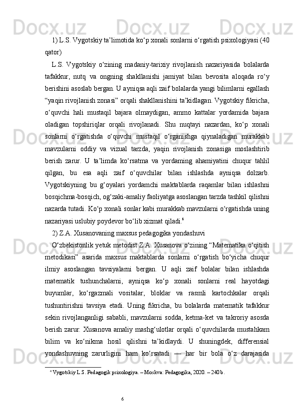 61) L.S. Vygotskiy ta’limotida ko‘p xonali sonlarni o‘rgatish psixologiyasi (40
qator)
L.S.   Vygotskiy   o‘zining   madaniy-tarixiy   rivojlanish   nazariyasida   bolalarda
tafakkur,   nutq   va   ongning   shakllanishi   jamiyat   bilan   bevosita   aloqada   ro‘y
berishini asoslab bergan. U ayniqsa aqli zaif bolalarda yangi bilimlarni egallash
“yaqin rivojlanish zonasi” orqali shakllanishini ta’kidlagan. Vygotskiy fikricha,
o‘quvchi   hali   mustaqil   bajara   olmaydigan,   ammo   kattalar   yordamida   bajara
oladigan   topshiriqlar   orqali   rivojlanadi.   Shu   nuqtayi   nazardan,   ko‘p   xonali
sonlarni   o‘rgatishda   o‘quvchi   mustaqil   o‘rganishga   qiynaladigan   murakkab
mavzularni   oddiy   va   vizual   tarzda,   yaqin   rivojlanish   zonasiga   moslashtirib
berish   zarur.   U   ta’limda   ko‘rsatma   va   yordaming   ahamiyatini   chuqur   tahlil
qilgan,   bu   esa   aqli   zaif   o‘quvchilar   bilan   ishlashda   ayniqsa   dolzarb.
Vygotskiyning   bu   g‘oyalari   yordamchi   maktablarda   raqamlar   bilan   ishlashni
bosqichma-bosqich, og‘zaki-amaliy faoliyatga asoslangan tarzda tashkil qilishni
nazarda tutadi. Ko‘p xonali sonlar kabi murakkab mavzularni o‘rgatishda uning
nazariyasi uslubiy poydevor bo‘lib xizmat qiladi. 4
2) Z.A. Xusanovaning maxsus pedagogika yondashuvi 
O‘zbekistonlik yetuk metodist Z.A. Xusanova o‘zining “Matematika o‘qitish
metodikasi”   asarida   maxsus   maktablarda   sonlarni   o‘rgatish   bo‘yicha   chuqur
ilmiy   asoslangan   tavsiyalarni   bergan.   U   aqli   zaif   bolalar   bilan   ishlashda
matematik   tushunchalarni,   ayniqsa   ko‘p   xonali   sonlarni   real   hayotdagi
buyumlar,   ko‘rgazmali   vositalar,   bloklar   va   rasmli   kartochkalar   orqali
tushuntirishni   tavsiya   etadi.   Uning   fikricha,   bu   bolalarda   matematik   tafakkur
sekin   rivojlanganligi   sababli,   mavzularni   sodda,   ketma-ket   va   takroriy   asosda
berish   zarur.   Xusanova   amaliy   mashg‘ulotlar   orqali   o‘quvchilarda   mustahkam
bilim   va   ko‘nikma   hosil   qilishni   ta’kidlaydi.   U   shuningdek,   differensial
yondashuvning   zarurligini   ham   ko‘rsatadi   —   har   bir   bola   o‘z   darajasida
4
  Vygotskiy L.S. Pedagogik psixologiya. – Moskva: Pedagogika, 2020. – 240 b. 
