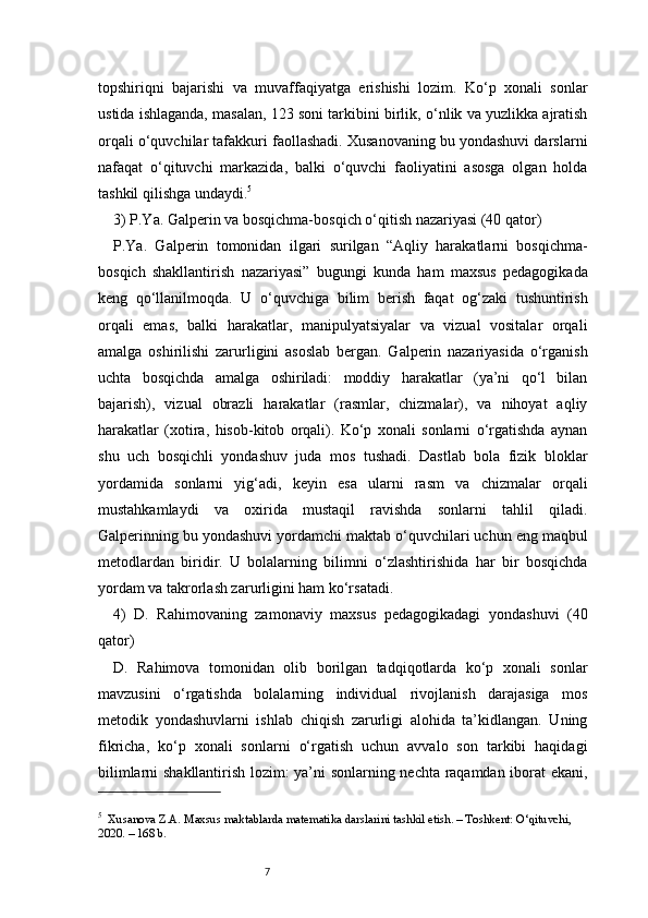 7topshiriqni   bajarishi   va   muvaffaqiyatga   erishishi   lozim.   Ko‘p   xonali   sonlar
ustida ishlaganda, masalan, 123 soni tarkibini birlik, o‘nlik va yuzlikka ajratish
orqali o‘quvchilar tafakkuri faollashadi. Xusanovaning bu yondashuvi darslarni
nafaqat   o‘qituvchi   markazida,   balki   o‘quvchi   faoliyatini   asosga   olgan   holda
tashkil qilishga undaydi. 5
3) P.Ya. Galperin va bosqichma-bosqich o‘qitish nazariyasi (40 qator)
P.Ya.   Galperin   tomonidan   ilgari   surilgan   “Aqliy   harakatlarni   bosqichma-
bosqich   shakllantirish   nazariyasi”   bugungi   kunda   ham   maxsus   pedagogikada
keng   qo‘llanilmoqda.   U   o‘quvchiga   bilim   berish   faqat   og‘zaki   tushuntirish
orqali   emas,   balki   harakatlar,   manipulyatsiyalar   va   vizual   vositalar   orqali
amalga   oshirilishi   zarurligini   asoslab   bergan.   Galperin   nazariyasida   o‘rganish
uchta   bosqichda   amalga   oshiriladi:   moddiy   harakatlar   (ya’ni   qo‘l   bilan
bajarish),   vizual   obrazli   harakatlar   (rasmlar,   chizmalar),   va   nihoyat   aqliy
harakatlar   (xotira,   hisob-kitob   orqali).   Ko‘p   xonali   sonlarni   o‘rgatishda   aynan
shu   uch   bosqichli   yondashuv   juda   mos   tushadi.   Dastlab   bola   fizik   bloklar
yordamida   sonlarni   yig‘adi,   keyin   esa   ularni   rasm   va   chizmalar   orqali
mustahkamlaydi   va   oxirida   mustaqil   ravishda   sonlarni   tahlil   qiladi.
Galperinning bu yondashuvi yordamchi maktab o‘quvchilari uchun eng maqbul
metodlardan   biridir.   U   bolalarning   bilimni   o‘zlashtirishida   har   bir   bosqichda
yordam va takrorlash zarurligini ham ko‘rsatadi.
4)   D.   Rahimovaning   zamonaviy   maxsus   pedagogikadagi   yondashuvi   (40
qator)
D.   Rahimova   tomonidan   olib   borilgan   tadqiqotlarda   ko‘p   xonali   sonlar
mavzusini   o‘rgatishda   bolalarning   individual   rivojlanish   darajasiga   mos
metodik   yondashuvlarni   ishlab   chiqish   zarurligi   alohida   ta’kidlangan.   Uning
fikricha,   ko‘p   xonali   sonlarni   o‘rgatish   uchun   avvalo   son   tarkibi   haqidagi
bilimlarni shakllantirish lozim: ya’ni sonlarning nechta raqamdan iborat ekani,
5
    Xusanova Z.A. Maxsus maktablarda matematika darslarini tashkil etish. – Toshkent: O‘qituvchi, 
2020. – 168 b. 