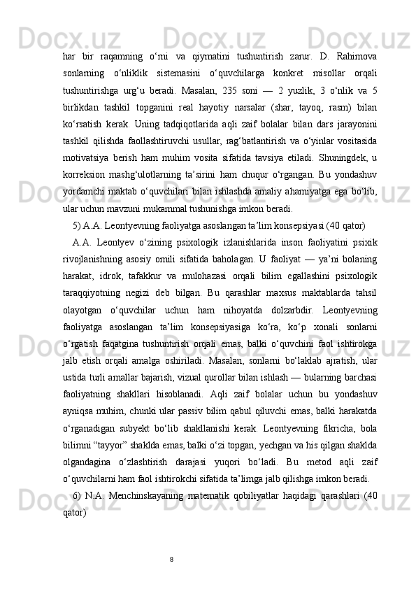 8har   bir   raqamning   o‘rni   va   qiymatini   tushuntirish   zarur.   D.   Rahimova
sonlarning   o‘nliklik   sistemasini   o‘quvchilarga   konkret   misollar   orqali
tushuntirishga   urg‘u   beradi.   Masalan,   235   soni   —   2   yuzlik,   3   o‘nlik   va   5
birlikdan   tashkil   topganini   real   hayotiy   narsalar   (shar,   tayoq,   rasm)   bilan
ko‘rsatish   kerak.   Uning   tadqiqotlarida   aqli   zaif   bolalar   bilan   dars   jarayonini
tashkil   qilishda   faollashtiruvchi   usullar,   rag‘batlantirish   va   o‘yinlar   vositasida
motivatsiya   berish   ham   muhim   vosita   sifatida   tavsiya   etiladi.   Shuningdek,   u
korreksion   mashg‘ulotlarning   ta’sirini   ham   chuqur   o‘rgangan.   Bu   yondashuv
yordamchi   maktab   o‘quvchilari   bilan   ishlashda   amaliy   ahamiyatga   ega   bo‘lib,
ular uchun mavzuni mukammal tushunishga imkon beradi.
5) A.A. Leontyevning faoliyatga asoslangan ta’lim konsepsiyasi (40 qator)
A.A.   Leontyev   o‘zining   psixologik   izlanishlarida   inson   faoliyatini   psixik
rivojlanishning   asosiy   omili   sifatida   baholagan.   U   faoliyat   —   ya’ni   bolaning
harakat,   idrok,   tafakkur   va   mulohazasi   orqali   bilim   egallashini   psixologik
taraqqiyotning   negizi   deb   bilgan.   Bu   qarashlar   maxsus   maktablarda   tahsil
olayotgan   o‘quvchilar   uchun   ham   nihoyatda   dolzarbdir.   Leontyevning
faoliyatga   asoslangan   ta’lim   konsepsiyasiga   ko‘ra,   ko‘p   xonali   sonlarni
o‘rgatish   faqatgina   tushuntirish   orqali   emas,   balki   o‘quvchini   faol   ishtirokga
jalb   etish   orqali   amalga   oshiriladi.   Masalan,   sonlarni   bo‘laklab   ajratish,   ular
ustida turli amallar bajarish, vizual qurollar bilan ishlash — bularning barchasi
faoliyatning   shakllari   hisoblanadi.   Aqli   zaif   bolalar   uchun   bu   yondashuv
ayniqsa muhim, chunki ular passiv bilim qabul qiluvchi emas, balki harakatda
o‘rganadigan   subyekt   bo‘lib   shakllanishi   kerak.   Leontyevning   fikricha,   bola
bilimni “tayyor” shaklda emas, balki o‘zi topgan, yechgan va his qilgan shaklda
olgandagina   o‘zlashtirish   darajasi   yuqori   bo‘ladi.   Bu   metod   aqli   zaif
o‘quvchilarni ham faol ishtirokchi sifatida ta’limga jalb qilishga imkon beradi.
6)   N.A.   Menchinskayaning   matematik   qobiliyatlar   haqidagi   qarashlari   (40
qator) 