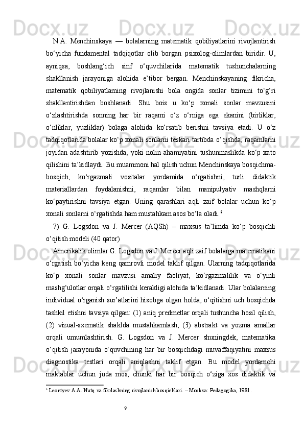 9N.A.   Menchinskaya   —   bolalarning   matematik   qobiliyatlarini   rivojlantirish
bo‘yicha   fundamental   tadqiqotlar   olib   borgan   psixolog-olimlardan   biridir.   U,
ayniqsa,   boshlang‘ich   sinf   o‘quvchilarida   matematik   tushunchalarning
shakllanish   jarayoniga   alohida   e’tibor   bergan.   Menchinskayaning   fikricha,
matematik   qobiliyatlarning   rivojlanishi   bola   ongida   sonlar   tizimini   to‘g‘ri
shakllantirishdan   boshlanadi.   Shu   bois   u   ko‘p   xonali   sonlar   mavzusini
o‘zlashtirishda   sonning   har   bir   raqami   o‘z   o‘rniga   ega   ekanini   (birliklar,
o‘nliklar,   yuzliklar)   bolaga   alohida   ko‘rsatib   berishni   tavsiya   etadi.   U   o‘z
tadqiqotlarida bolalar ko‘p xonali sonlarni teskari tartibda o‘qishda, raqamlarni
joyidan   adashtirib   yozishda,   yoki   nolin   ahamiyatini   tushunmaslikda   ko‘p   xato
qilishini ta’kidlaydi. Bu muammoni hal qilish uchun Menchinskaya bosqichma-
bosqich,   ko‘rgazmali   vositalar   yordamida   o‘rgatishni,   turli   didaktik
materiallardan   foydalanishni,   raqamlar   bilan   manipulyativ   mashqlarni
ko‘paytirishni   tavsiya   etgan.   Uning   qarashlari   aqli   zaif   bolalar   uchun   ko‘p
xonali sonlarni o‘rgatishda ham mustahkam asos bo‘la oladi. 6
7)   G.   Logsdon   va   J.   Mercer   (AQSh)   –   maxsus   ta’limda   ko‘p   bosqichli
o‘qitish modeli (40 qator)
Amerikalik olimlar G. Logsdon va J. Mercer aqli zaif bolalarga matematikani
o‘rgatish   bo‘yicha   keng   qamrovli   model   taklif   qilgan.   Ularning   tadqiqotlarida
ko‘p   xonali   sonlar   mavzusi   amaliy   faoliyat,   ko‘rgazmalilik   va   o‘yinli
mashg‘ulotlar orqali o‘rgatilishi kerakligi alohida ta’kidlanadi. Ular bolalarning
individual o‘rganish sur’atlarini hisobga olgan holda, o‘qitishni  uch bosqichda
tashkil etishni tavsiya qilgan: (1) aniq predmetlar orqali tushuncha hosil qilish,
(2)   vizual-sxematik   shaklda   mustahkamlash,   (3)   abstrakt   va   yozma   amallar
orqali   umumlashtirish.   G.   Logsdon   va   J.   Mercer   shuningdek,   matematika
o‘qitish   jarayonida   o‘quvchining   har   bir   bosqichdagi   muvaffaqiyatini   maxsus
diagnostika   testlari   orqali   aniqlashni   taklif   etgan.   Bu   model   yordamchi
maktablar   uchun   juda   mos,   chunki   har   bir   bosqich   o‘ziga   xos   didaktik   va
6
  Leontyev A.A. Nutq va fikrlashning rivojlanish bosqichlari. – Moskva: Pedagogika, 1981. 