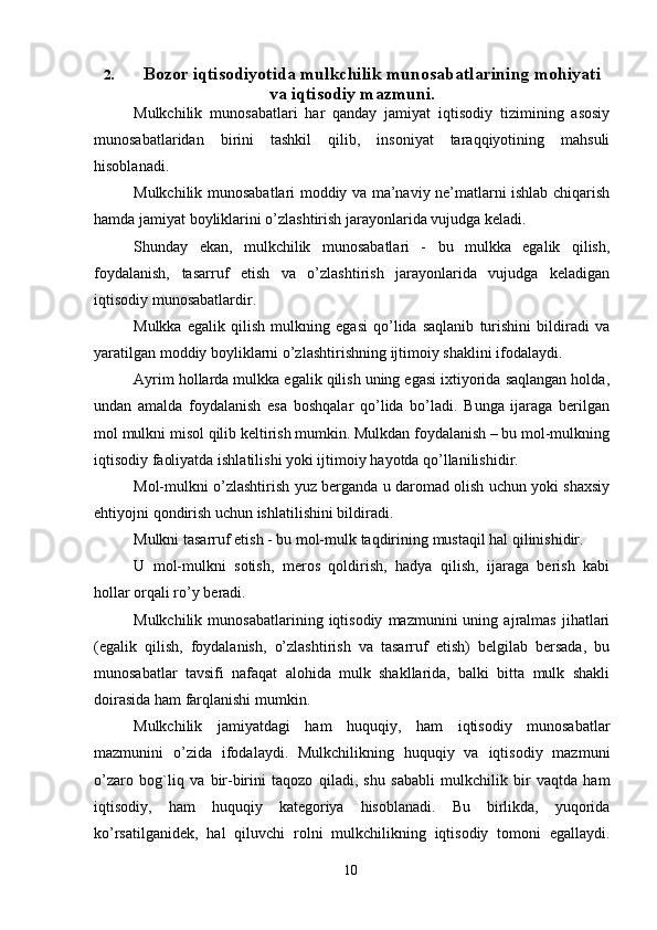 102. Bozor iqtisodiyotida mulkchilik   munosabatlarining   mohiyati
va   iqtisodiy   mazmuni.
Mulkchilik   munosabatlari   har   qanday   jamiyat   iqtisodiy   tizimining   asosiy
munosabatlaridan   birini   tashkil   qilib,   insoniyat   taraqqiyotining   mahsuli
hisoblanadi.
Mulkchilik munosabatlari moddiy va ma’naviy ne’matlarni ishlab chiqarish
hamda   jamiyat   boyliklarini   o’zlashtirish   jarayonlarida   vujudga   keladi.
Shunday   ekan,   mulkchilik   munosabatlari   -   bu   mulkka   egalik   qilish,
foydalanish,   tasarruf   etish   va   o’zlashtirish   jarayonlarida   vujudga   keladigan
iqtisodiy   munosabatlardir.
Mulkka   egalik   qilish   mulkning   egasi   qo’lida   saqlanib   turishini   bildiradi   va
yaratilgan   moddiy   boyliklarni   o’zlashtirishning   ijtimoiy   shaklini   ifodalaydi.
Ayrim hollarda mulkka egalik qilish uning egasi ixtiyorida saqlangan holda,
undan   amalda   foydalanish   esa   boshqalar   qo’lida   bo’ladi.   Bunga   ijaraga   berilgan
mol   mulkni misol qilib keltirish mumkin. Mulkdan foydalanish – bu mol-mulkning
iqtisodiy   faoliyatda   ishlatilishi yoki ijtimoiy   hayotda   qo’llanilishidir.
Mol-mulkni o’zlashtirish yuz berganda u daromad olish uchun yoki shaxsiy
ehtiyojni   qondirish   uchun   ishlatilishini   bildiradi.
Mulkni   tasarruf   etish   -   bu   mol-mulk   taqdirining   mustaqil   hal   qilinishidir.
U   mol-mulkni   sotish,   meros   qoldirish,   hadya   qilish,   ijaraga   berish   kabi
hollar   orqali ro’y   beradi.
Mulkchilik   munosabatlarining  iqtisodiy   mazmunini   uning   ajralmas   jihatlari
(egalik   qilish,   foydalanish,   o’zlashtirish   va   tasarruf   etish)   belgilab   bersada,   bu
munosabatlar   tavsifi   nafaqat   alohida   mulk   shakllarida,   balki   bitta   mulk   shakli
doirasida   ham   farqlanishi mumkin.
Mulkchilik   jamiyatdagi   ham   huquqiy,   ham   iqtisodiy   munosabatlar
mazmunini   o’zida   ifodalaydi.   Mulkchilikning   huquqiy   va   iqtisodiy   mazmuni
o’zaro   bog`liq   va   bir-birini   taqozo   qiladi,   shu   sababli   mulkchilik   bir   vaqtda   ham
iqtisodiy,   ham   huquqiy   kategoriya   hisoblanadi.   Bu   birlikda,   yuqorida
ko’rsatilganidek,   hal   qiluvchi   rolni   mulkchilikning   iqtisodiy   tomoni   egallaydi.