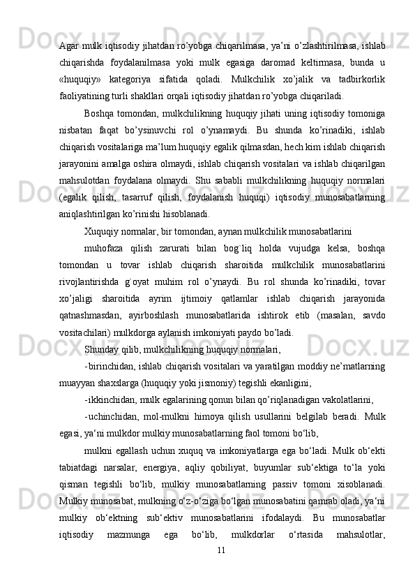 11Agar mulk iqtisodiy   jihatdan   ro’yobga   chiqarilmasa,   ya’ni   o’zlashtirilmasa,   ishlab
chiqarishda   foydalanilmasa   yoki   mulk   egasiga   daromad   keltirmasa,   bunda   u
«huquqiy»   kategoriya   sifatida   qoladi.   Mulkchilik   xo’jalik   va   tadbirkorlik
faoliyatining turli   shakllari   orqali iqtisodiy   jihatdan ro’yobga   chiqariladi.
Boshqa   tomondan,   mulkchilikning   huquqiy   jihati   uning   iqtisodiy   tomoniga
nisbatan   faqat   bo’ysinuvchi   rol   o’ynamaydi.   Bu   shunda   ko’rinadiki,   ishlab
chiqarish vositalariga ma’lum huquqiy egalik qilmasdan, hech kim ishlab chiqarish
jarayonini amalga oshira olmaydi, ishlab chiqarish vositalari va ishlab chiqarilgan
mahsulotdan   foydalana   olmaydi.   Shu   sababli   mulkchilikning   huquqiy   normalari
(egalik   qilish,   tasarruf   qilish,   foydalanish   huquqi)   iqtisodiy   munosabatlarning
aniqlashtirilgan   ko’rinishi   hisoblanadi.
Xuquqiy   normalar,   bir   tomondan,   aynan mulkchilik   munosabatlarini
muhofaza   qilish   zarurati   bilan   bog`liq   holda   vujudga   kelsa,   boshqa
tomondan   u   tovar   ishlab   chiqarish   sharoitida   mulkchilik   munosabatlarini
rivojlantirishda   g`oyat   muhim   rol   o’ynaydi.   Bu   rol   shunda   ko’rinadiki,   tovar
xo’jaligi   sharoitida   ayrim   ijtimoiy   qatlamlar   ishlab   chiqarish   jarayonida
qatnashmasdan,   ayirboshlash   munosabatlarida   ishtirok   etib   (masalan,   savdo
vositachilari) mulkdorga aylanish   imkoniyati   paydo   bo’ladi.
Shunday   qilib,   mulkchilikning   huquqiy   normalari,
- birinchidan, ishlab chiqarish vositalari va yaratilgan moddiy ne’matlarning
muayyan   shaxslarga   (huquqiy   yoki jismoniy)   tegishli ekanligini,
- ikkinchidan,   mulk   egalarining   qonun   bilan   qo’riqlanadigan   vakolatlarini,
- uchinchidan,   mol-mulkni   himoya   qilish   usullarini   belgilab   beradi.   Mulk
egasi,   ya‘ni   mulkdor   mulkiy   munosabatlarning   faol   tomoni   bo‘lib,
mulkni   egallash   uchun   xuquq   va   imkoniyatlarga   ega   bo‘ladi.   Mulk   ob‘ekti
tabiatdagi   narsalar,   energiya,   aqliy   qobiliyat,   buyumlar   sub‘ektiga   to‘la   yoki
qisman   tegishli   bo‘lib,   mulkiy   munosabatlarning   passiv   tomoni   xisoblanadi.
Mulkiy munosabat, mulkning o‘z-o‘ziga bo‘lgan munosabatini qamrab oladi, ya‘ni
mulkiy   ob‘ektning   sub‘ektiv   munosabatlarini   ifodalaydi.   Bu   munosabatlar
iqtisodiy   mazmunga   ega   bo‘lib,   mulkdorlar   o‘rtasida   mahsulotlar,