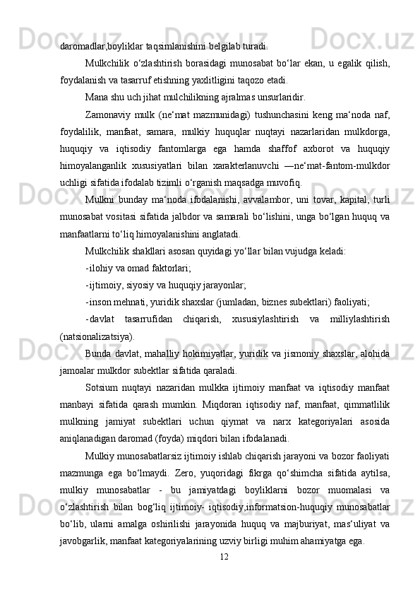 12daromadlar,boyliklar   taqsimlanishini   belgilab turadi.
Mulkchilik   o‘zlashtirish   borasidagi   munosabat   bo‘lar   ekan,   u   egalik   qilish,
foydalanish   va   tasarruf   etishning yaxlitligini   taqozo etadi.
Mana   shu   uch   jihat   mulchilikning   ajralmas   unsurlaridir.
Zamonaviy   mulk   (ne‘mat   mazmunidagi)   tushunchasini   keng   ma‘noda   naf,
foydalilik,   manfaat,   samara,   mulkiy   huquqlar   nuqtayi   nazarlaridan   mulkdorga,
huquqiy   va   iqtisodiy   fantomlarga   ega   hamda   shaffof   axborot   va   huquqiy
himoyalanganlik   xususiyatlari   bilan   xarakterlanuvchi   ―ne‘mat-fantom-mulkdor
uchligi   sifatida   ifodalab tizimli o‘rganish   maqsadga   muvofiq.
Mulkni   bunday   ma‘noda   ifodalanishi,   avvalambor,   uni   tovar,   kapital,   turli
munosabat vositasi  sifatida jalbdor va samarali  bo‘lishini, unga bo‘lgan huquq va
manfaatlarni   to‘liq himoyalanishini anglatadi.
Mulkchilik   shakllari   asosan   quyidagi   yo‘llar   bilan   vujudga   keladi:
- ilohiy   va omad   faktorlari;
- ijtimoiy,   siyosiy   va huquqiy   jarayonlar;
- inson   mehnati,   yuridik   shaxslar   (jumladan,   biznes   subektlari)   faoliyati;
- davlat   tasarrufidan   chiqarish,   xususiylashtirish   va   milliylashtirish
(natsionalizatsiya).
Bunda  davlat,   mahalliy  hokimiyatlar,  yuridik  va   jismoniy   shaxslar,   alohida
jamoalar   mulkdor   subektlar   sifatida   qaraladi.
Sotsium   nuqtayi   nazaridan   mulkka   ijtimoiy   manfaat   va   iqtisodiy   manfaat
manbayi   sifatida   qarash   mumkin.   Miqdoran   iqtisodiy   naf,   manfaat,   qimmatlilik
mulkning   jamiyat   subektlari   uchun   qiymat   va   narx   kategoriyalari   asosida
aniqlanadigan   daromad   (foyda)   miqdori   bilan   ifodalanadi.
Mulkiy munosabatlarsiz ijtimoiy ishlab chiqarish jarayoni va bozor faoliyati
mazmunga   ega   bo‘lmaydi.   Zero,   yuqoridagi   fikrga   qo‘shimcha   sifatida   aytilsa,
mulkiy   munosabatlar   -   bu   jamiyatdagi   boyliklarni   bozor   muomalasi   va
o‘zlashtirish   bilan   bog‘liq   ijtimoiy-   iqtisodiy,informatsion-huquqiy   munosabatlar
bo‘lib,   ularni   amalga   oshirilishi   jarayonida   huquq   va   majburiyat,   mas‘uliyat   va
javobgarlik,   manfaat   kategoriyalarining uzviy   birligi muhim   ahamiyatga   ega.
