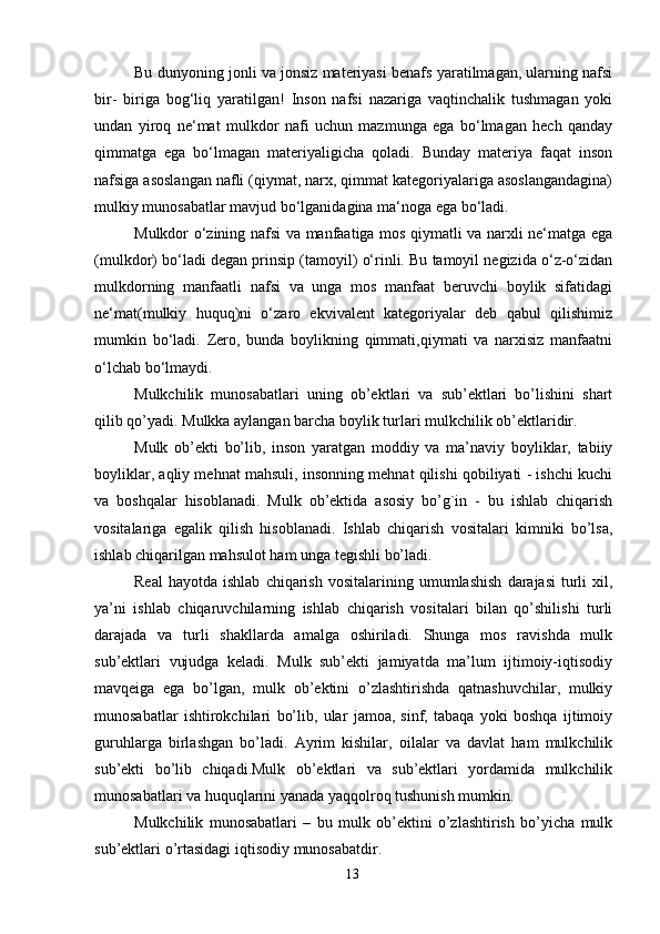 13Bu dunyoning jonli va jonsiz materiyasi benafs yaratilmagan, ularning nafsi
bir-   biriga   bog‘liq   yaratilgan!   Inson   nafsi   nazariga   vaqtinchalik   tushmagan   yoki
undan   yiroq   ne‘mat   mulkdor   nafi   uchun   mazmunga   ega   bo‘lmagan   hech   qanday
qimmatga   ega   bo‘lmagan   materiyaligicha   qoladi.   Bunday   materiya   faqat   inson
nafsiga asoslangan nafli (qiymat, narx, qimmat kategoriyalariga asoslangandagina)
mulkiy   munosabatlar   mavjud   bo‘lganidagina   ma‘noga   ega   bo‘ladi.
Mulkdor o‘zining nafsi va manfaatiga mos qiymatli va narxli ne‘matga ega
(mulkdor) bo‘ladi degan prinsip (tamoyil) o‘rinli. Bu tamoyil negizida o‘z-o‘zidan
mulkdorning   manfaatli   nafsi   va   unga   mos   manfaat   beruvchi   boylik   sifatidagi
ne‘mat(mulkiy   huquq)ni   o‘zaro   ekvivalent   kategoriyalar   deb   qabul   qilishimiz
mumkin   bo‘ladi.   Zero,   bunda   boylikning   qimmati,qiymati   va   narxisiz   manfaatni
o‘lchab   bo‘lmaydi.
Mulkchilik   munosabatlari   uning   ob’ektlari   va   sub’ektlari   bo’lishini   shart
qilib   qo’yadi.   Mulkka   aylangan   barcha   boylik   turlari   mulkchilik   ob’ektlaridir.
Mulk   ob’ekti   bo’lib,   inson   yaratgan   moddiy   va   ma’naviy   boyliklar,   tabiiy
boyliklar, aqliy mehnat mahsuli, insonning mehnat qilishi qobiliyati - ishchi kuchi
va   boshqalar   hisoblanadi.   Mulk   ob’ektida   asosiy   bo’g`in   -   bu   ishlab   chiqarish
vositalariga   egalik   qilish   hisoblanadi.   Ishlab   chiqarish   vositalari   kimniki   bo’lsa,
ishlab   chiqarilgan mahsulot ham   unga   tegishli   bo’ladi.
Real   hayotda   ishlab   chiqarish   vositalarining   umumlashish   darajasi   turli   xil,
ya’ni   ishlab   chiqaruvchilarning   ishlab   chiqarish   vositalari   bilan   qo’shilishi   turli
darajada   va   turli   shakllarda   amalga   oshiriladi.   Shunga   mos   ravishda   mulk
sub’ektlari   vujudga   keladi.   Mulk   sub’ekti   jamiyatda   ma’lum   ijtimoiy-iqtisodiy
mavqeiga   ega   bo’lgan,   mulk   ob’ektini   o’zlashtirishda   qatnashuvchilar,   mulkiy
munosabatlar   ishtirokchilari   bo’lib,   ular   jamoa,   sinf,   tabaqa   yoki   boshqa   ijtimoiy
guruhlarga   birlashgan   bo’ladi.   Ayrim   kishilar,   oilalar   va   davlat   ham   mulkchilik
sub’ekti   bo’lib   chiqadi.Mulk   ob’ektlari   va   sub’ektlari   yordamida   mulkchilik
munosabatlari   va   huquqlarini   yanada   yaqqolroq   tushunish mumkin.
Mulkchilik   munosabatlari   –   bu   mulk   ob’ektini   o’zlashtirish   bo’yicha   mulk
sub’ektlari   o’rtasidagi iqtisodiy   munosabatdir.