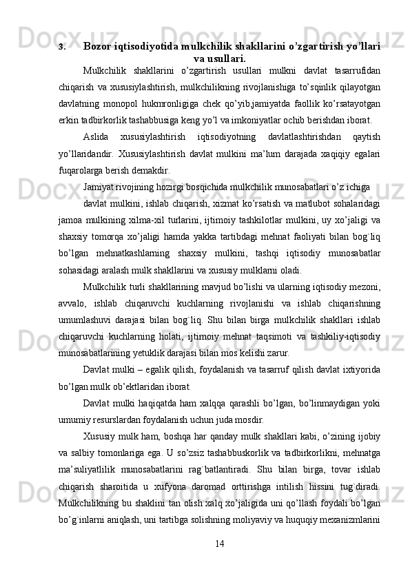 143. Bozor iqtisodiyotida mulkchilik   shakllarini   o’zgartirish   yo’llari
va   usullari.
Mulkchilik   shakllarini   o’zgartirish   usullari   mulkni   davlat   tasarrufidan
chiqarish   va  xususiylashtirish,  mulkchilikning  rivojlanishiga   to’sqinlik   qilayotgan
davlatning   monopol   hukmronligiga   chek   qo’yib,jamiyatda   faollik   ko’rsatayotgan
erkin   tadbirkorlik   tashabbusiga   keng yo’l   va   imkoniyatlar   ochib   berishdan iborat.
Aslida   xususiylashtirish   iqtisodiyotning   davlatlashtirishdan   qaytish
yo’llaridandir.   Xususiylashtirish   davlat   mulkini   ma’lum   darajada   xaqiqiy   egalari
fuqarolarga   berish demakdir.
Jamiyat   rivojining   hozirgi   bosqichida   mulkchilik   munosabatlari   o’z   ichiga
davlat mulkini, ishlab chiqarish, xizmat ko’rsatish va matlubot sohalaridagi
jamoa   mulkining   xilma-xil   turlarini,   ijtimoiy   tashkilotlar   mulkini,   uy   xo’jaligi   va
shaxsiy   tomorqa   xo’jaligi   hamda   yakka   tartibdagi   mehnat   faoliyati   bilan   bog`liq
bo’lgan   mehnatkashlarning   shaxsiy   mulkini,   tashqi   iqtisodiy   munosabatlar
sohasidagi   aralash   mulk shakllarini va   xususiy   mulklarni   oladi.
Mulkchilik turli shakllarining mavjud bo’lishi va ularning iqtisodiy mezoni,
avvalo,   ishlab   chiqaruvchi   kuchlarning   rivojlanishi   va   ishlab   chiqarishning
umumlashuvi   darajasi   bilan   bog`liq.   Shu   bilan   birga   mulkchilik   shakllari   ishlab
chiqaruvchi   kuchlarning   holati,   ijtimoiy   mehnat   taqsimoti   va   tashkiliy-iqtisodiy
munosabatlarining   yetuklik darajasi bilan   mos   kelishi zarur.
Davlat mulki – egalik qilish, foydalanish va tasarruf qilish davlat ixtiyorida
bo’lgan   mulk ob’ektlaridan   iborat.
Davlat   mulki   haqiqatda   ham   xalqqa   qarashli   bo’lgan,   bo’linmaydigan   yoki
umumiy   resurslardan   foydalanish uchun juda   mosdir.
Xususiy mulk ham, boshqa har qanday mulk shakllari kabi, o’zining ijobiy
va   salbiy  tomonlariga  ega.  U so’zsiz   tashabbuskorlik  va tadbirkorlikni,  mehnatga
ma’suliyatlilik   munosabatlarini   rag`batlantiradi.   Shu   bilan   birga,   tovar   ishlab
chiqarish   sharoitida   u   xufyona   daromad   orttirishga   intilish   hissini   tug`diradi.
Mulkchilikning bu shaklini tan olish xalq xo’jaligida uni qo’llash foydali bo’lgan
bo’g`inlarni aniqlash, uni tartibga solishning moliyaviy va huquqiy mexanizmlarini