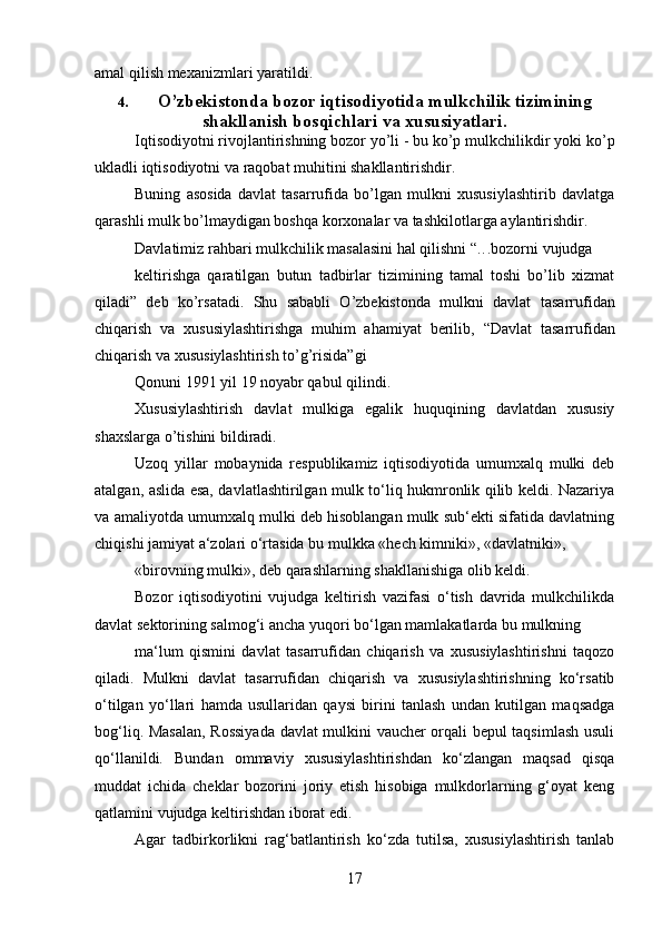 17amal qilish   mexanizmlari   yaratildi.
4. O’zbekistonda bozor iqtisodiyotida mulkchilik tizimining
shakllanish bosqichlari   va   xususiyatlari.
Iqtisodiyotni rivojlantirishning bozor yo’li - bu ko’p mulkchilikdir yoki   ko’p
ukladli iqtisodiyotni   va   raqobat   muhitini shakllantirishdir.
Buning   asosida   davlat   tasarrufida   bo’lgan   mulkni   xususiylashtirib   davlatga
qarashli   mulk   bo’lmaydigan boshqa   korxonalar   va   tashkilotlarga   aylantirishdir.
Davlatimiz   rahbari   mulkchilik   masalasini   hal   qilishni   “ . . . bozorni   vujudga
keltirishga   qaratilgan   butun   tadbirlar   tizimining   tamal   toshi   bo’lib   xizmat
qiladi”   deb   ko’rsatadi.   Shu   sababli   O’zbekistonda   mulkni   davlat   tasarrufidan
chiqarish   va   xususiylashtirishga   muhim   ahamiyat   berilib,   “Davlat   tasarrufidan
chiqarish   va   xususiylashtirish to’g’risida”gi
Qonuni   1991 yil   19   noyabr   qabul qilindi.
Xususiylashtirish   davlat   mulkiga   egalik   huquqining   davlatdan   xususiy
shaxslarga   o’tishini   bildiradi.
Uzoq   yillar   mobaynida   respublikamiz   iqtisodiyotida   umumxalq   mulki   deb
atalgan,   aslida esa, davlatlashtirilgan mulk to‘liq hukmronlik qilib keldi. Nazariya
va   amaliyotda umumxalq mulki deb hisoblangan mulk sub‘ekti sifatida davlatning
chiqishi   jamiyat   a‘zolari   o‘rtasida   bu   mulkka   «hech   kimniki»,   «davlatniki»,
«birovning   mulki»,   deb   qarashlarning   shakllanishiga   olib   keldi.
Bozor   iqtisodiyotini   vujudga   keltirish   vazifasi   o‘tish   davrida   mulkchilikda
davlat   sektorining   salmog‘i   ancha   yuqori   bo‘lgan   mamlakatlarda   bu   mulkning
ma‘lum   qismini   davlat   tasarrufidan   chiqarish   va   xususiylashtirishni   taqozo
qiladi.   Mulkni   davlat   tasarrufidan   chiqarish   va   xususiylashtirishning   ko‘rsatib
o‘tilgan   yo‘llari   hamda   usullaridan   qaysi   birini   tanlash   undan   kutilgan   maqsadga
bog‘liq.   Masalan, Rossiyada davlat mulkini vaucher orqali bepul taqsimlash usuli
qo‘llanildi.   Bundan   ommaviy   xususiylashtirishdan   ko‘zlangan   maqsad   qisqa
muddat   ichida   cheklar   bozorini   joriy   etish   hisobiga   mulkdorlarning   g‘oyat   keng
qatlamini   vujudga   keltirishdan iborat   edi.
Agar   tadbirkorlikni   rag‘batlantirish   ko‘zda   tutilsa,   xususiylashtirish   tanlab