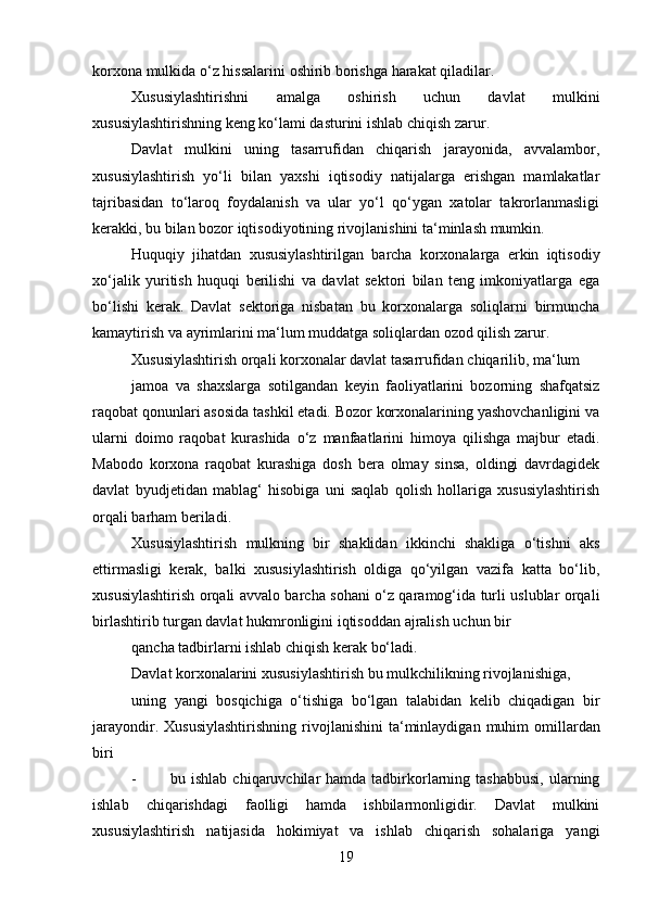 19korxona   mulkida   o‘z   hissalarini   oshirib borishga   harakat   qiladilar.
Xususiylashtirishni   amalga   oshirish   uchun   davlat   mulkini
xususiylashtirishning   keng   ko‘lami dasturini   ishlab chiqish zarur.
Davlat   mulkini   uning   tasarrufidan   chiqarish   jarayonida,   avvalambor,
xususiylashtirish   yo‘li   bilan   yaxshi   iqtisodiy   natijalarga   erishgan   mamlakatlar
tajribasidan   to‘laroq   foydalanish   va   ular   yo‘l   qo‘ygan   xatolar   takrorlanmasligi
kerakki,   bu   bilan   bozor   iqtisodiyotining   rivojlanishini   ta‘minlash   mumkin.
Huquqiy   jihatdan   xususiylashtirilgan   barcha   korxonalarga   erkin   iqtisodiy
xo‘jalik   yuritish   huquqi   berilishi   va   davlat   sektori   bilan   teng   imkoniyatlarga   ega
bo‘lishi   kerak.   Davlat   sektoriga   nisbatan   bu   korxonalarga   soliqlarni   birmuncha
kamaytirish   va   ayrimlarini ma‘lum   muddatga   soliqlardan   ozod   qilish   zarur.
Xususiylashtirish   orqali   korxonalar   davlat   tasarrufidan   chiqarilib,   ma‘lum
jamoa   va   shaxslarga   sotilgandan   keyin   faoliyatlarini   bozorning   shafqatsiz
raqobat   qonunlari asosida tashkil etadi. Bozor korxonalarining yashovchanligini va
ularni   doimo   raqobat   kurashida   o‘z   manfaatlarini   himoya   qilishga   majbur   etadi.
Mabodo   korxona   raqobat   kurashiga   dosh   bera   olmay   sinsa,   oldingi   davrdagidek
davlat   byudjetidan   mablag‘   hisobiga   uni   saqlab   qolish   hollariga   xususiylashtirish
orqali   barham   beriladi.
Xususiylashtirish   mulkning   bir   shaklidan   ikkinchi   shakliga   o‘tishni   aks
ettirmasligi   kerak,   balki   xususiylashtirish   oldiga   qo‘yilgan   vazifa   katta   bo‘lib,
xususiylashtirish orqali avvalo barcha sohani o‘z qaramog‘ida turli uslublar orqali
birlashtirib   turgan davlat   hukmronligini   iqtisoddan   ajralish   uchun   bir
qancha   tadbirlarni   ishlab   chiqish   kerak bo‘ladi.
Davlat   korxonalarini   xususiylashtirish   bu   mulkchilikning   rivojlanishiga,
uning   yangi   bosqichiga   o‘tishiga   bo‘lgan   talabidan   kelib   chiqadigan   bir
jarayondir.   Xususiylashtirishning   rivojlanishini   ta‘minlaydigan  muhim   omillardan
biri
- bu ishlab  chiqaruvchilar  hamda  tadbirkorlarning tashabbusi,  ularning
ishlab   chiqarishdagi   faolligi   hamda   ishbilarmonligidir.   Davlat   mulkini
xususiylashtirish   natijasida   hokimiyat   va   ishlab   chiqarish   sohalariga   yangi