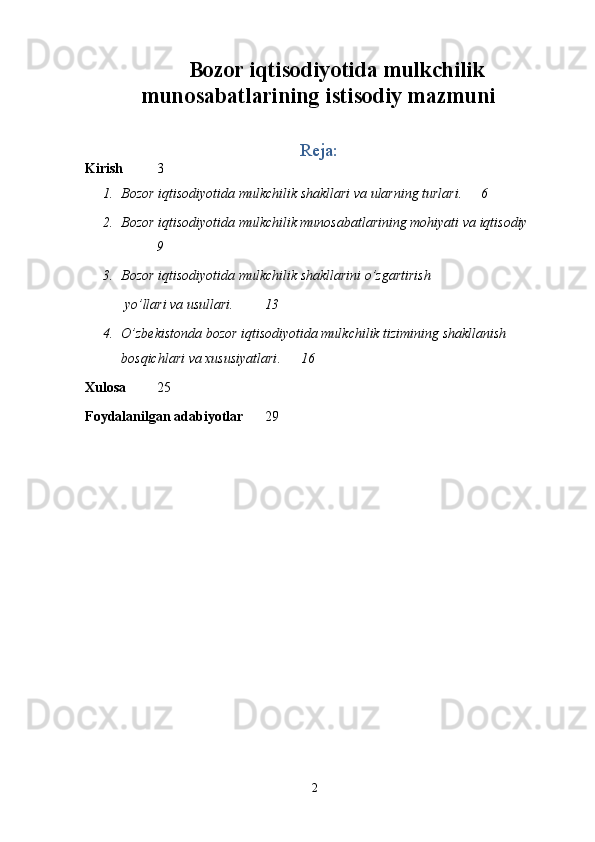 2Bozor iqtisodiyotida mulkchilik
munosabatlarining istisodiy mazmuni
Reja:
Kirish 3
1. Bozor iqtisodiyotida mulkchilik   shakllari   va   ularning   turlari. 6
2. Bozor iqtisodiyotida mulkchilik munosabatlarining mohiyati va iqtisodiy
9
3. Bozor iqtisodiyotida mulkchilik   shakllarini   o’zgartirish
 yo’llari   va   usullari. 13
4. O ’ zbekistonda   b ozor   iqtisodiyotida   mulkchilik   tizimining   shakllanish  
bosqichlari   va   xususiyatlari . 16
Xulosa 25
Foydalanilgan   adabiyotlar 29