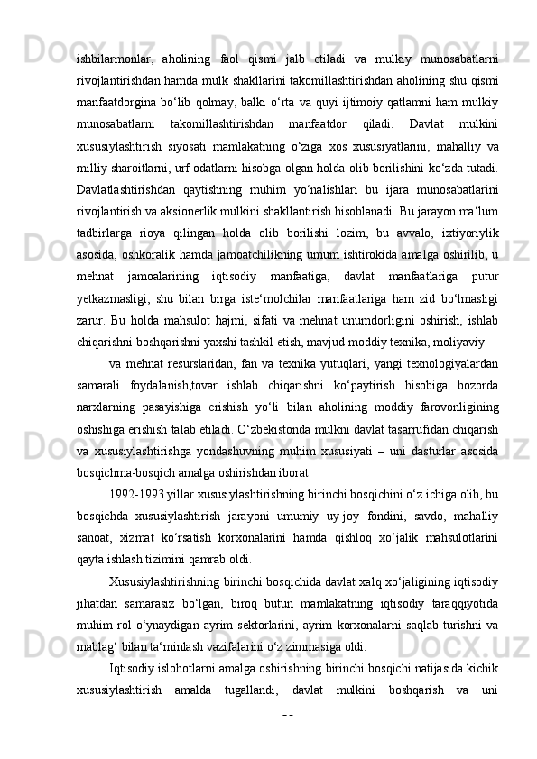 20ishbilarmonlar,   aholining   faol   qismi   jalb   etiladi   va   mulkiy   munosabatlarni
rivojlantirishdan hamda mulk   shakllarini   takomillashtirishdan aholining   shu   qismi
manfaatdorgina   bo‘lib   qolmay,   balki   o‘rta   va   quyi   ijtimoiy   qatlamni   ham   mulkiy
munosabatlarni   takomillashtirishdan   manfaatdor   qiladi.   Davlat   mulkini
xususiylashtirish   siyosati   mamlakatning   o‘ziga   xos   xususiyatlarini,   mahalliy   va
milliy   sharoitlarni, urf   odatlarni   hisobga   olgan   holda   olib   borilishini   ko‘zda   tutadi.
Davlatlashtirishdan   qaytishning   muhim   yo‘nalishlari   bu   ijara   munosabatlarini
rivojlantirish va aksionerlik mulkini shakllantirish hisoblanadi. Bu jarayon ma‘lum
tadbirlarga   rioya   qilingan   holda   olib   borilishi   lozim,   bu   avvalo,   ixtiyoriylik
asosida,  oshkoralik hamda jamoatchilikning umum  ishtirokida amalga oshirilib, u
mehnat   jamoalarining   iqtisodiy   manfaatiga,   davlat   manfaatlariga   putur
yetkazmasligi,   shu   bilan   birga   iste‘molchilar   manfaatlariga   ham   zid   bo‘lmasligi
zarur.   Bu   holda   mahsulot   hajmi,   sifati   va   mehnat   unumdorligini   oshirish,   ishlab
chiqarishni   boshqarishni   yaxshi   tashkil   etish,   mavjud   moddiy   texnika,   moliyaviy
va   mehnat   resurslaridan,   fan   va   texnika   yutuqlari,   yangi   texnologiyalardan
samarali   foydalanish,tovar   ishlab   chiqarishni   ko‘paytirish   hisobiga   bozorda
narxlarning   pasayishiga   erishish   yo‘li   bilan   aholining   moddiy   farovonligining
oshishiga   erishish talab etiladi. O‘zbekistonda mulkni davlat tasarrufidan chiqarish
va   xususiylashtirishga   yondashuvning   muhim   xususiyati   –   uni   dasturlar   asosida
bosqichma-bosqich   amalga   oshirishdan iborat.
1992-1993 yillar xususiylashtirishning birinchi bosqichini o‘z ichiga olib, bu
bosqichda   xususiylashtirish   jarayoni   umumiy   uy-joy   fondini,   savdo,   mahalliy
sanoat,   xizmat   ko‘rsatish   korxonalarini   hamda   qishloq   xo‘jalik   mahsulotlarini
qayta   ishlash tizimini   qamrab oldi.
Xususiylashtirishning birinchi bosqichida davlat xalq xo‘jaligining iqtisodiy
jihatdan   samarasiz   bo‘lgan,   biroq   butun   mamlakatning   iqtisodiy   taraqqiyotida
muhim   rol   o‘ynaydigan   ayrim   sektorlarini,   ayrim   korxonalarni   saqlab   turishni   va
mablag‘   bilan   ta‘minlash   vazifalarini   o‘z   zimmasiga   oldi.
Iqtisodiy islohotlarni amalga oshirishning birinchi bosqichi natijasida kichik
xususiylashtirish   amalda   tugallandi,   davlat   mulkini   boshqarish   va   uni